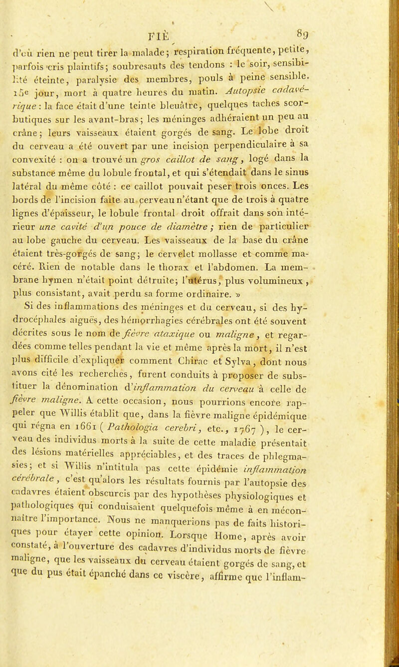 \ FIË 89 (î'cù rien ne peut tirer la malade; respiration fréquente, petite, parfois-cris plaintifs; soubresauts des tendons : le soir, sensibi- lité éteinte, paralysie des membres, pouls à peine sensible. iT)e jour, mort à quatre heures du matin. Autopsie cadavé- rique: la face était d'une teinle bleuâtre, quelques taches scor- butiques sur les avant-bras; les méninges adhéraient un peu au crâne ; leurs vaisseaux étaient gorgés de sang. Le lobe droit du cerveau a été ouvert par une incision perpendiculaire a sa convexité : on a trouvé un gros caillot de sang, logé dans la substance même du lobule frontal, et qui s'étendait dans le sinus latéral du même côté : ce caillot pouvait peser trois onces. Les bords de l'incision faite au cerveau n'étant que de trois à quatre lignes d'épaisseur, le lobule frontal droit offrait dans son inté- rieur une cavité d'un pouce de diamètre ; rien de particulier au lobe gauche du cerveau. Les vaisseaux de la base du crâne étaient très-gorgés de sang; le cervelet mollasse et comme ma- céré. Puen de notable dans le thorax et l'abdomen. La mem- brane hymen n'était point détruite; l'utérus, plus volumineux , plus consistant, avait perdu sa forme ordinaire. » Si des inflammations des méninges et du cerveau, si des hy- drocéphales aiguës, des hémorrhagies cérébrales ont été souvent décrites sous le nom de fièvre ataxique ou maligne, et regar- dées comme telles pendant la vie et même après la mort, il n'est plus difficile d'expliquer comment Chirac et Sylva, dont nous avons cité les recherches, furent conduits à proposer de subs- tituer la dénomination à'inflammation du cerveau à celle de fièvre maligne. A cette occasion, nous pourrions encore rap- peler que Willis établit que, dans la fièvre maligne épidémique qui régna en 1661 ( Pathologia cerebri, etc., 1767 ), le cer- veau des individus morts à la suite de cette maladie présentait des lésions matérielles appréciables, et des traces de phlegma- sies; et si Willis n'intitula pas celte épidémie inflammation cérébrale , c'est qu'alors les résultats fournis par l'autopsie des cadavres étaient'obscurcis par des hypothèses physiologiques et pathologiques qui conduisaient quelquefois même à en mécon- naître l'importance. Nous ne manquerions pas de faits histori- ques pour étayer cette opinion. Lorsque Home, après avoir constaté, à l'ouverture des cadavres d'individus morts de fièvre mahgne, que les vaisseaux du cerveau étaient gorgés de sang, et que du pus était épanche dans ce viscère, affirme que l'inflam-