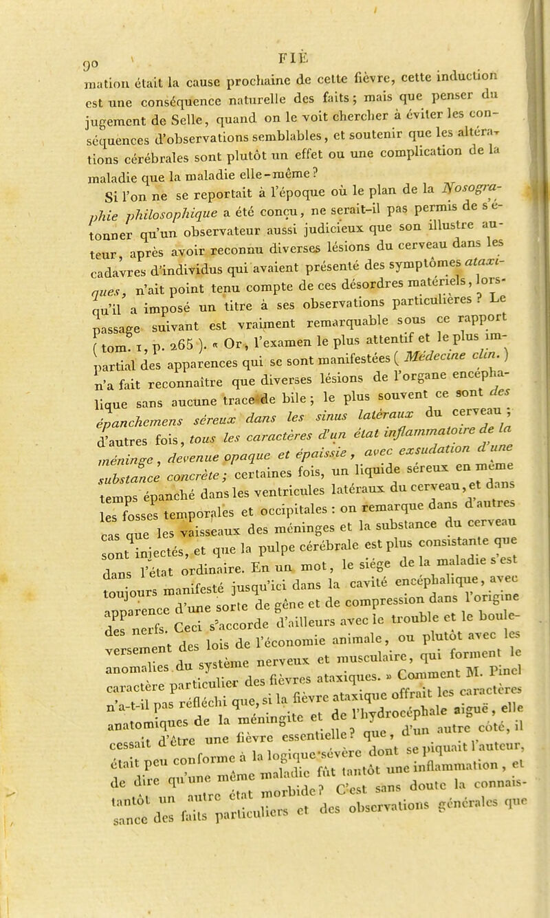 j mation était la cause prochaine de cette fièvre, cette induction est une conséquence naturelle des faits; mais que penser du jugement de Selle, quand on le voit chercher à éviter les con- séquences d'observations semblables, et soutenir que les altéra, tions cérébrales sont plutôt un effet ou une complication de la maladie que la maladie elle-même ? Si l'on ne se reportait à l'époque où le plan de la Ifosogra- phie philosophique a été conçu, ne serait-il pas permis de s e- tonner qu'un observateur aussi judicieux que son illustre au- teur après avoir reconnu diverses lésions du cerveau dans les cadavres d'individus qui avaient présenté des symptômes ataxi- aues, n'ait point tenu compte de ces désordres matériels, lors- qu'il a imposé un titre à ses observations particulières ? Le passage suivant est vraiment remarquable sous ce rapport tom i, p. *65 )• « Or, l'examen le plus attentif et le plus im- partial des apparences qui se sont manifestées ( Médecme clin ) n'a fait reconnaître que diverses lésions de l'organe encépha- lique sans aucune tracée bile; le plus souvent ce sont des épanchonens séreux dans les sinus latéraux du cerveau ; dautres fois, tous les caractères d'un état ^^n Jut méninge, devenue opaque et épaisse, avec exsudation dune substance concrète ; certaines fois, un liquide séreux en même tenl épanché dansles ventricules latéraux du cerveau et dans s fosse! temporales et occipitales : on remarque dans dautres cas que les vaisseaux des méninges et la substance du cerveau Tut Liectés, et que la pulpe cérébrale est plus consistante que dans l'état ordinaire. En un mot, le siège delà maladie s est » manifesté jusqu'ici dans la cavité encéphalique, avec toujours de resslon dans l origine apparence d une sor.ee g ^ ^ ^ ^ ^ des lo L Te économie animale, ou plutôt avec les versement des lo ^ qui formcnt le anomahes du systune ^ ^ caractère particuliei aes nevi ,a i w «aractères t il nas réfléchi que, si la fièvre ataxique offrait les caractère* [£lit a'être une fièvre essentielle? que, d un ami ,