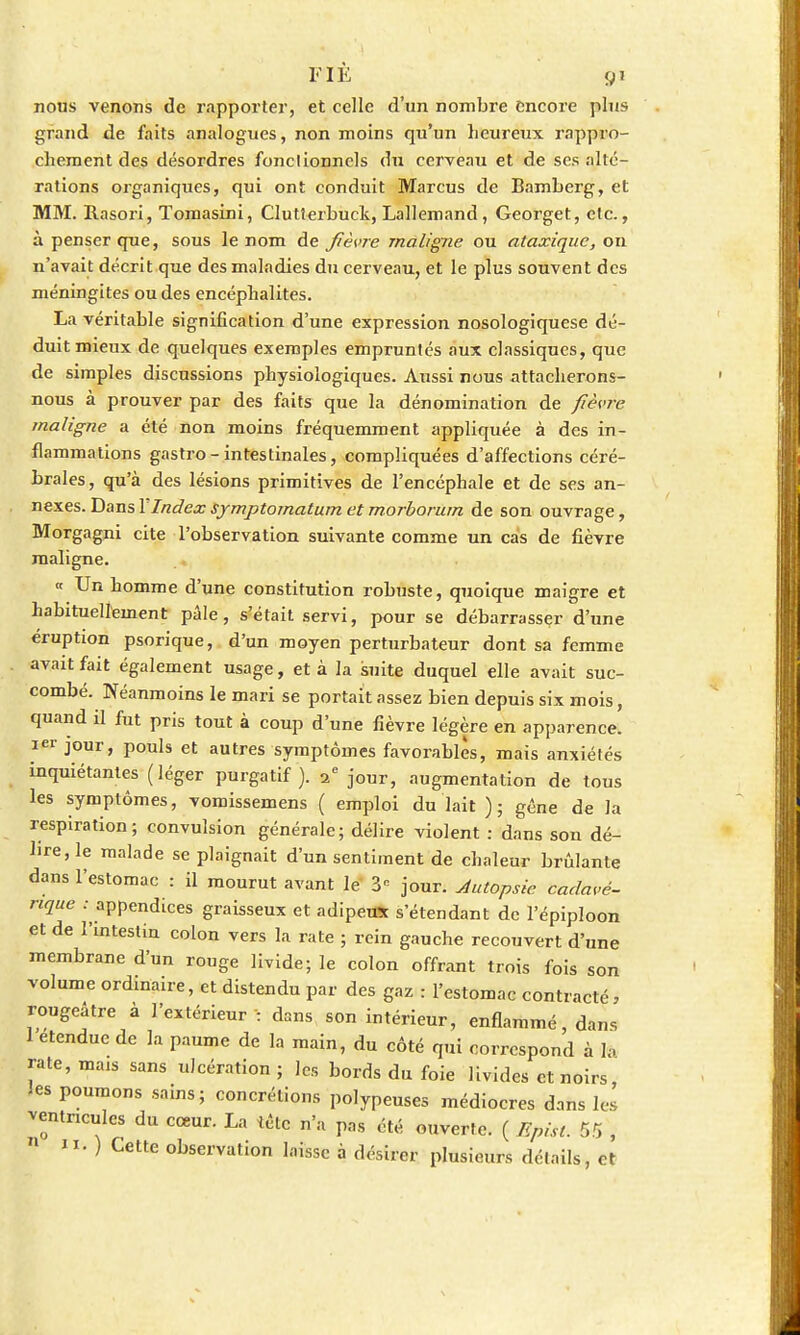 nous venons de rapporter, et celle d'un nombre encore plus grand de faits analogues, non moins qu'un heureux rappro- chement des désordres fonclionnels du cerveau et de ses alté- rations organiques, qui ont conduit Marcus de Bamberg, et MM. Rasori, ïomasini, Clutterbuck, Lallemand , Georget, etc., à penser que, sous le nom de fièvre maligne ou ataxique, on n'avait décrit que des maladies du cerveau, et le plus souvent des méningites ou des encéphalites. La véritable signification d'une expression nosologiquese dé- duit mieux de quelques exemples empruntés aux classiques, que de simples discussions physiologiques. Aussi nous attacherons- nous à prouver par des faits que la dénomination de fièvre maligne a été non moins fréquemment appliquée à des in- flammations gastro-intestinales, compliquées d'affections céré- brales, qu'à des lésions primitives de l'encéphale et de ses an- nexes. Dans XIndex symptomatum et morborum de son ouvrage, Morgagni cite l'observation suivante comme un cas de fièvre maligne. « Un homme d'une constitution robuste, quoique maigre et habituellement pâle, s'était servi, pour se débarrasser d'une éruption psorique, d'un moyen perturbateur dont sa femme avait fait également usage, et à la suite duquel elle avait suc- combé. Néanmoins le mari se portait assez bien depuis six mois, quand il fut pris tout à coup d'une fièvre légère en apparence. 1er jour, pouls et autres symptômes favorables, mais anxiétés inquiétantes (léger purgatif). 2e jour, augmentation de tous les symptômes, vomissemens ( emploi du lait ); géne de la respiration; convulsion générale; délire violent : dans son dé- lire, le malade se plaignait d'un sentiment de chaleur brûlante dans l'estomac : il mourut avant le 3 jour. Autopsie cadavé- rique .- appendices graisseux et adipeux s'étendant de l'épiploon et de l'intestin colon vers la rate ; rein gauche recouvert d'une membrane d'un rouge livide; le colon offrant trois fois son volume ordinaire, et distendu par des gaz : l'estomac contracté, rongeâtre à l'extérieur : dans son intérieur, enflammé, dan, 1 étendue de la paume de la main, du côté qui correspond à h rate, mais sans ulcération; les bords du foie livides et noirs, ies poumons sains; concrétions polypeuses médiocres dans les ventricules du cceur. La tète n'a pas été ouverte. ( Epist. 55 , » 11. ) Cette observation laisse à désirer plusieurs détails, et
