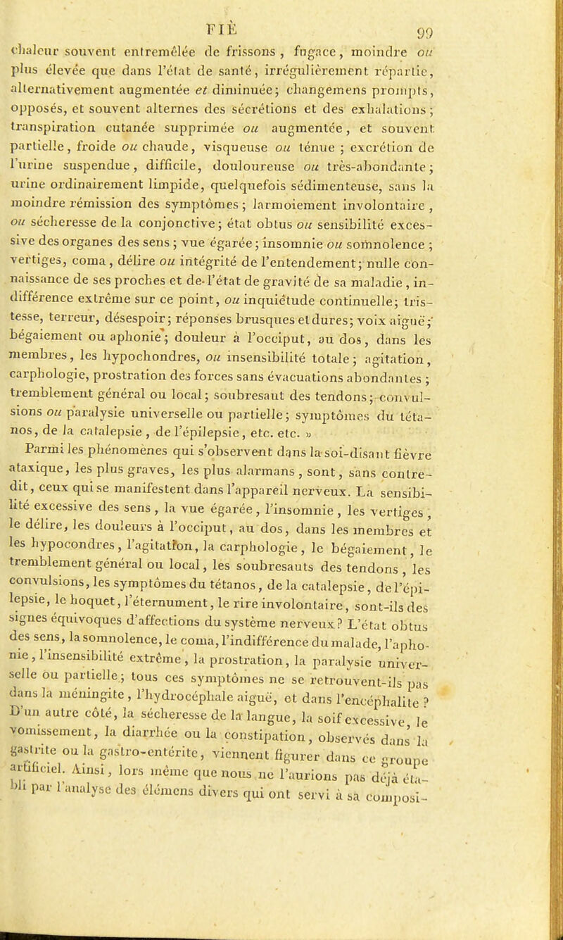 Chaleur souvent entremêlée de frissons , fugace, moindre ou plus élevée que dans l'état de santé, irrégulièrement répartie, alternativement augmentée et diminuée; changemens prompts, opposés, et souvent alternes des sécrétions et des exhalations ; transpiration cutanée supprimée ou augmentée, et souvent partielle, froide ou chaude, visqueuse ou ténue ; excrétion de l'urine suspendue, difficile, douloureuse ou très-abondante; urine ordinairement limpide, quelquefois sédimenteuse, sans la moindre rémission des symptômes; larmoiement involontaire , ou sécheresse de la conjonctive; état obtus ou sensibilité exces- sive des organes des sens ; vue égarée ; insomnie ou somnolence ; vertiges, coma, délire ou intégrité de l'entendement; nulle con- naissance de ses proches et de-l'état de gravité de sa maladie, in- différence extrême sur ce point, ou inquiétude continuelle; tris- tesse, terreur, désespoir; réponses brusques et dures; voix aiguë;' bégaiement ou aphonie'; douleur a l'occiput, au dos, dans les membres, les hypochondres, ou insensibilité totale; agitation, carphologie, prostration des forces sans évacuations abondantes ; tremblement général ou local; soubresaut des tendons; convul- sions ou paralysie universelle ou partielle; symptômes du téta- nos, de la catalepsie , de l'épilepsie, etc. etc. « Parmi les phénomènes qui s'observent dans la-soi-disant fièvre ataxique, les plus graves, les plus alarmans , sont, sans contre- dit, ceux qui se manifestent dans l'appareil nerveux. La sensibi- lité excessive des sens , la vue égarée , l'insomnie , les vertiges , le délire, les douleurs à l'occiput, au dos, dans les membres et les hypocondres, l'agita tfon, la carphologie, le bégaiement, le tremblement général ou local, les soubresauts des tendons , les convulsions, les symptômes du tétanos, de la catalepsie, de l'épi- lepsie, le hoquet, leternument, le rire involontaire, sont-ils des signes équivoques d'affections du système nerveux? L'état obtus des sens, la somnolence, le coma, l'indifférence dumalade, l'apho- nie, l'insensibilité extrême, la prostration, la paralysie univer- selle ou partielle ; tous ces symptômes ne se retrouvent-ils pas dans la méningite , l'hydrocéphale aiguë, et dans l'encéphalite ? D'un autre côté, la sécheresse de la langue, la soif excessive le vomissement, la diarrhée ou la constipation, observés dans la gastrite ou la gastro-entérite, viennent figurer dans ce groupé artiuael. Ainsi, lors même que nous ne l'aurions pas déjà éta- bli par l'analyse des élémens divers qui ont servi à sa composi-