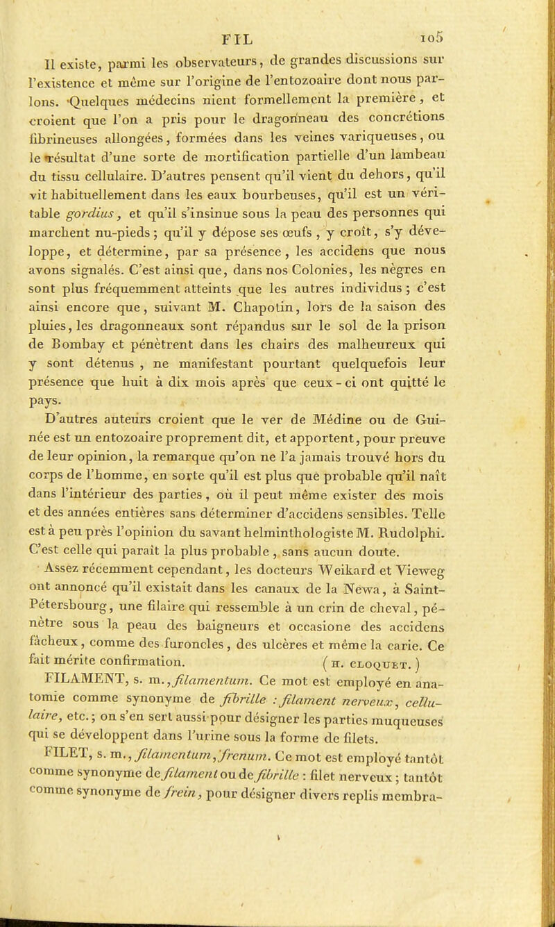 FIL ioS Il existe, parmi les observateurs, de grandes discussions sur l'existence et même sur l'origine de l'entozoaire dont nous par- lons. 'Quelques médecins nient formellement la première, et croient que l'on a pris pour le dragorineau des concrétions fibrineuses allongées, formées dans les veines variqueuses, ou le «résultat d'une sorte de mortification partielle d'un lambeau du tissu cellulaire. D'autres pensent qu'il vient du dehors, qu il vit habituellement dans les eaux bourbeuses, qu'il est un véri- table gordius, et qu'il s'insinue sous la peau des personnes qui marchent nu-pieds ; qu'il y dépose ses œufs , y croît, s'y déve- loppe , et détermine, par sa présence , les accidens que nous avons signalés. C'est ainsi que, dans nos Colonies, les nègres en sont plus fréquemment atteints que les autres individus ; c'est ainsi encore que, suivant M. Chapolin, lors de la saison des pluies, les dragonneaux sont répandus sur le sol de la prison de Bombay et pénètrent dans les chairs des malheureux qui y sont détenus , ne manifestant pourtant quelquefois leur présence que huit à dix mois après que ceux - ci ont quitté le pays. D'autres auteurs croient que le ver de Médine ou de Gui- née est un entozoaire proprement dit, et apportent, pour preuve de leur opinion, la remarque qu'on ne l'a jamais trouvé hors du corps de l'homme, en sorte qu'il est plus que probable qu'il naît dans l'intérieur des parties, où il peut même exister des mois et des années entières sans déterminer d'accidens sensibles. Telle est à peu près l'opinion du savant helminthologiste M. Rudolphi. C'est celle qui paraît la plus probable , sans aucun doute. Assez récemment cependant, les docteurs Weikard et Vieweg ont annoncé qu'il existait dans les canaux de la Néwa, à Saint- Pétersbourg, une filaire qui ressemble à un crin de cheval, pé- nètre sous la peau des baigneurs et occasione des accidens fâcheux, comme des furoncles, des ulcères et même la carie. Ce fait mérite confirmation. ( h. cloquet. ) FILAMENT, s. m. ,filamentum. Ce mot est employé en ana- tomie comme synonyme de filmlle -.filament nerveux, cellu- laire, etc. ; on s'en sert aussippur désigner les parties muqueuses qui se développent dans l'urine sous la forme de filets. FILET, s. m.,filamcntum,'/hcnum. Ce mot est employé tantôt comme synonyme de filament ou de fibrille : filet nerveux ; tantôt comme synonyme de frein, pour désigner divers replis membra-