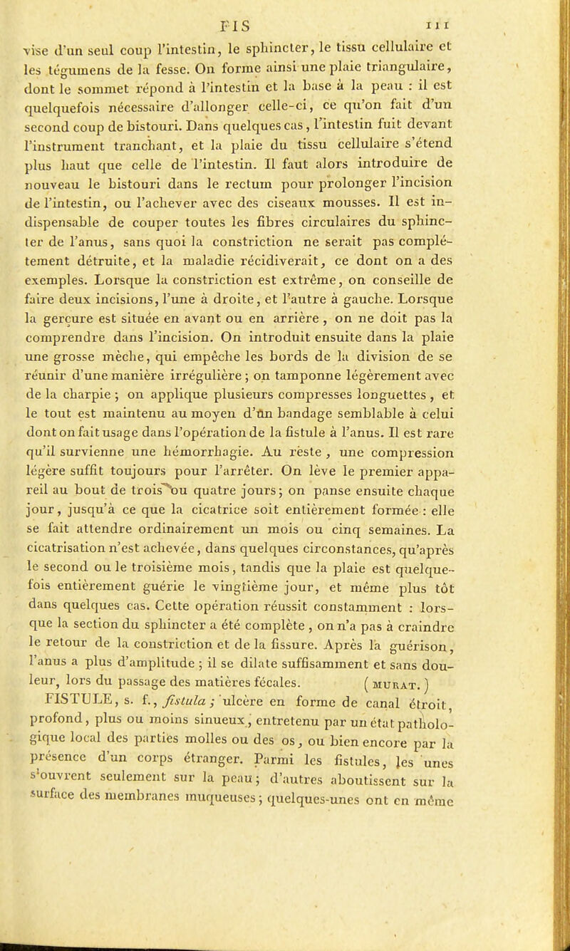 •vise d'un seul coup l'intestin, le sphincter, le tissu cellulaire et les tégumens de la fesse. On forme ainsi une plaie triangulaire, dont le sommet répond à l'intestin et la base à la peau : il est quelquefois nécessaire d'allonger celle-ci, ce qu'on fait d'un second coup de bistouri. Dans quelques cas, l'intestin fuit devant l'instrument tranchant, et la plaie du tissu cellulaire s'étend plus haut que celle de l'intestin. Il faut alors introduire de nouveau le bistouri dans le rectum pour prolonger l'incision de l'intestin, ou l'achever avec des ciseaux mousses. Il est in- dispensable de couper toutes les fibres circulaires du sphinc- ter de l'anus, sans quoi la constriction ne serait pas complè- tement détruite, et la maladie récidiverait, ce dont on a des exemples. Lorsque la constriction est extrême, on conseille de faire deux incisions, l'une à droite, et l'autre à gauche. Loi'sque la gerçure est située en avant ou en arrière, on ne doit pas la comprendre dans l'incision. On introduit ensuite dans la plaie une grosse mèche, qui empêche les bords de la division de se réunir d'une manière irrégulière ; on tamponne légèrement avec de la charpie ; on applique plusieurs compresses longuettes , et le tout est maintenu au moyen d'un bandage semblable à celui dont on fait usage dans l'opération de la fistule à l'anus. Il est rare qu'il survienne une hémorrhagie. Au rèste , une compression légère suffit toujours pour l'arrêter. On lève le premier appa- reil au bout de trois^ou quatre jours; on panse ensuite chaque jour, jusqu'à ce que la cicatrice soit entièrement formée : elle se fait attendre ordinairement un mois ou cinq semaines. La cicatrisation n'est achevée, dans quelques circonstances, qu'après le second ou le troisième mois, tandis que la plaie est quelque- fois entièrement guérie le vingtième jour, et même plus tôt dans quelques cas. Cette opération réussit constamment : lors- que la section du sphincter a été complète , on n'a pas à craindre le retour de la constriction et de la fissure. Après là guérison, l'anus a plus d'amplitude ; il se dilate suffisamment et sans dou- leur, lors du passage des matières fécales. ( murât. ) FISTULE, s. f., fistula ; ulcère en forme de canal étroit profond, plus ou moins sinueux, entretenu par un état patholo- gique local des parties molles ou des os, ou bien encore par la présence d'un corps étranger. Parmi les fistules, Jes unes s'ouvrent seulement sur la peau; d'autres aboutissent sur la surface des membranes muqueuses ; quelques-unes ont en même