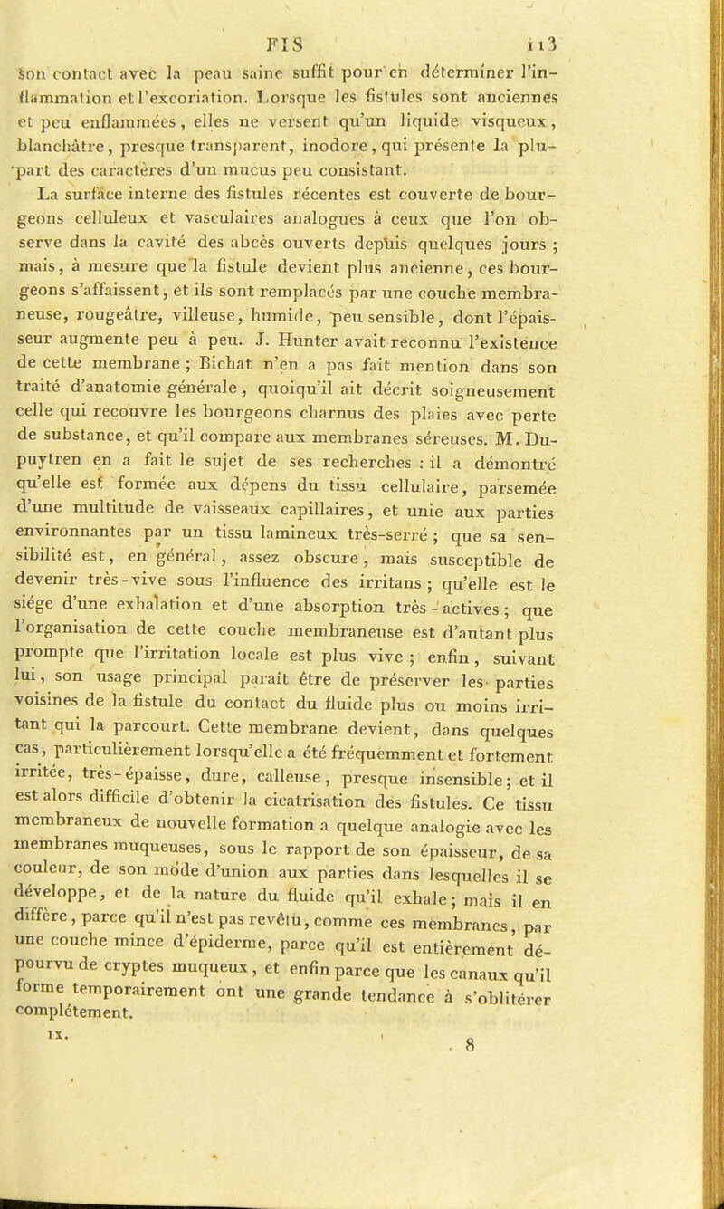 Son contact avec la peau saine suffit pour eh déterminer l'in- flammation et l'excoriation. Lorsque les fistules sont anciennes et peu enflammées, elles ne versent qu'un liquide visqueux, blanchâtre, presque transparent, inodore, qui présente la plu- ■part des caractères d'un mucus peu consistant. La surface interne des fistules récentes est couverte de bour- geons celluleux et vasculaires analogues à ceux que l'on ob- serve dans la cavité des abcès ouverts depuis quelques jours ; mais, à mesure que'la fistule devient plus ancienne, ces bour- geons s'affaissent, et ils sont remplacés par une couche membra- neuse, rougeâtre, villeuse, humide, peu sensible, dont l'épais- seur augmente peu à peu. J. Hunter avait reconnu l'existence de cette membrane; Bichat n'en a pas fait mention dans son traité d'anatomie générale, quoiqu'il ait décrit soigneusement celle qui recouvre les bourgeons charnus des plaies avec perte de substance, et qu'il compare aux membranes séreuses. M. Du- puytren en a fait le sujet de ses recherches : il a démontré qu'elle est formée aux dépens du tissu cellulaire, parsemée d'une multitude de vaisseaux capillaires, et unie aux parties environnantes par un tissu lamineux très-serré ; que sa sen- sibilité est, en général, assez obscure, mais susceptible de devenir très-vive sous l'influence des irritans ; qu'elle est le siège d'une exhalation et d'une absorption très - actives ; que l'organisation de cette couche membraneuse est d'autant plus prompte que l'irritation locale est plus vive ; enfin, suivant lui, son usage principal paraît être de préserver les-parties voisines de la fistule du contact du fluide plus ou moins irri- tant qui la parcourt. Cette membrane devient, dans quelques cas j particulièrement lorsqu'elle a été fréquemment et fortement irritée, très-épaisse, dure, calleuse, presque insensible; et il est alors difficile d'obtenir la cicatrisation des fistules. Ce tissu membraneux de nouvelle formation a quelque analogie avec les membranes muqueuses, sous le rapport de son épaisseur, de sa couleur, de son mode d'union aux parties dans lesquelles il se développe, et de la nature du fluide qu'il exhale; mais il en diffère, parce qu'il n'est pas revêtu, comme ces membranes, p™ une couche mince d'épiderme, parce qu'il est entièrement dé- pourvu de cryptes muqueux, et enfin parce que les canaux qu'il forme temporairement ont une grande tendance à s'oblitérer complètement. 8