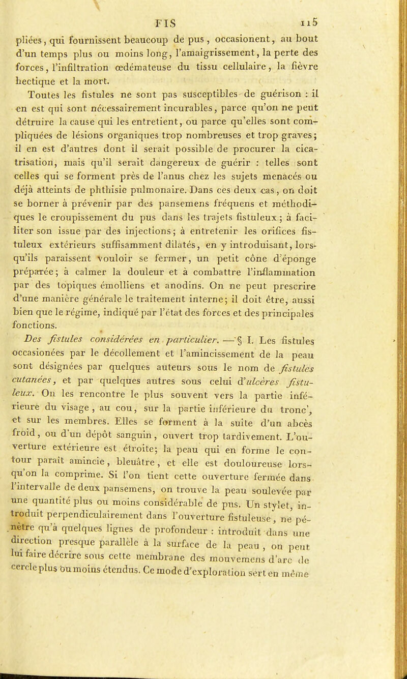 \ FIS n5 pliées, qui fournissent beaucoup de pus , occasionent, au bout d'un temps plus ou moins long, l'amaigrissement, la perte des forces, l'infiltration œdémateuse du tissu cellulaire, la fièvre bectique et la mort. Toutes les fistules ne sont pas susceptibles de guérison : il en est qui sont, nécessairement incurables, parce qu'on ne peut détruire la cause qui les entretient, ou parce qu'elles sont com- pliquées de lésions organiques trop nombreuses et trop graves ; il en est d'autres dont il serait possible de procurer la cica- trisation, mais qu'il serait dangereux de guérir : telles sont celles qui se forment près de l'anus cbez les sujets menacés ou déjà atteints de phthisie pulmonaire. Dans ces deux cas, on doit se borner à prévenir par des pansemens fréquens et métbodi- ques le croupissement du pus dans les trajets fistuleux ; à faci- liter son issue par des injections; à entretenir les orifices fis- tuleux extérieurs suffisamment dilatés, en y introduisant, lors- qu'ils paraissent vouloir se fermer, un petit cône d5 éponge préparée; à calmer la douleur et à combattre l'inflammation par des topiques émolliens et anodins. On ne peut prescrire d'une manière générale le traitement interne; il doit être, aussi bien que le régime, indiqué par l'état des forces et des principales fonctions. Des fistules considérées en . particulier.—§ I. Les fistules occasionées par le décollement et l'amincissement de la peau sont désignées par quelques auteurs sous le nom de fistules cutanées, et par quelques autres sous celui à'ulcères fistu- leux. On les rencontre le plus souvent vers la partie infé- rieure du visage, au cou, sur la partie inférieure du tronc', et sur les membres. Elles se forment à la suite d'un abcès froid, ou d'un dépôt sanguin, ouvert trop tardivement. L'ou- verture extérieure est étroite; la peau qui en forme le con- tour paraît amincie, bleuâtre, et elle est douloureuse lors- qu'on la comprime. Si l'on tient cette ouverture fermée dans l'intervalle de deux pansemens, on trouve la peau soulevée par une quantité plus ou moins considérable de pus. Un stylet, in- troduit perpendiculairement dans l'ouverture fistuleuse, ne'pé- nètre qu'à quelques lignes de profondeur : introduit dans une direction presque parallèle à la surface de la peau , on peut lui faire décrire sous celte membrane des mouvemens d'arc de cercle plus bnmoins étendus. Ce mode d'exploration sert en mêmé