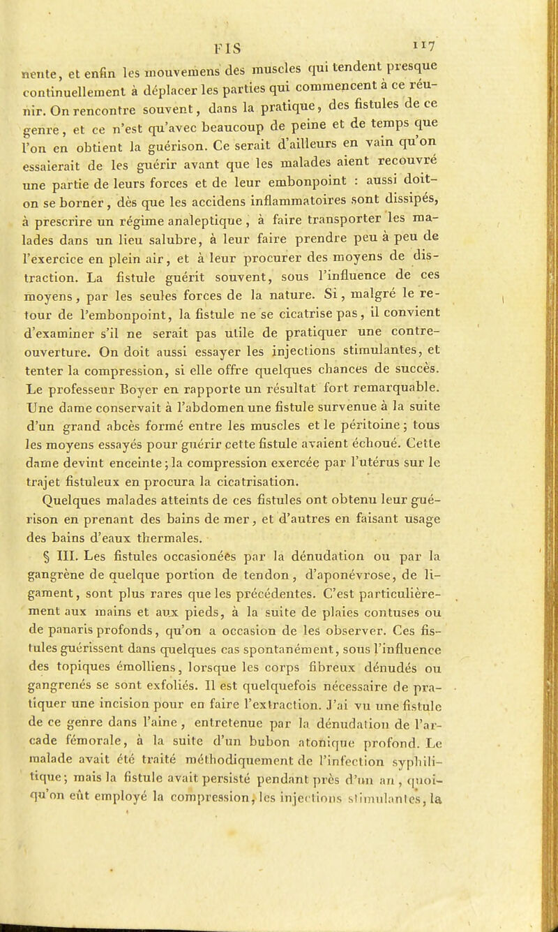 nente, et enfin les mouvemensdes muscles qui tendent presque continuellement à déplacer les parties qui commencent a ce reu- nir. On rencontre souvent, dans la pratique, des fistules de ce genre, et ce n'est qu'avec beaucoup de peine et de temps que l'on en obtient la guérison. Ce serait d'ailleurs en vain qu'on essaierait de les guérir avant que les malades aient recouvré une partie de leurs forces et de leur embonpoint : aussi doit- on se borner, dès que les accidens inflammatoires sont dissipés, à prescrire un régime analeptique , à faire transporter les ma- lades dans un lieu salubre, à leur faire prendre peu à peu de l'exercice en plein air, et à leur procurer des moyens de dis- traction. La fistule guérit souvent, sous l'influence de ces moyens, par les seules forces de la nature. Si, malgré le re- tour de l'embonpoint, la fistule ne se cicatrise pas, il convient d'examiner s'il ne serait pas utile de pratiquer une contre- ouverture. On doit aussi essayer les injections stimulantes, et tenter la compression, si elle offre quelques cbances de succès. Le professeur Boyer en rapporte un résultat fort remarquable. Une dame conservait à l'abdomen une fistule survenue à la suite d'un grand abcès formé entre les muscles et le péritoine ; tous les moyens essayés pour guérir cette fistule avaient écboué. Cette dame devint enceinte;la compression exercée par l'utérus sur le trajet fistuleux en procura la cicatrisation. Quelques malades atteints de ces fistules ont obtenu leur gué- rison en prenant des bains de mer, et d'autres en faisant usage des bains d'eaux thermales. § III. Les fistules occasîonées par la dénudation ou par la gangrène de quelque portion de tendon, d'aponévrose, de li- gament , sont plus rares que les précédentes. C'est particulière- ment aux mains et aux pieds, à la suite de plaies contuses ou de panaris profonds, qu'on a occasion de les observer. Ces fis- tules guérissent dans quelques cas spontanément, sous l'influence des topiques émolliens, lorsque les corps fibreux dénudés ou gangrenés se sont exfoliés. Il est quelquefois nécessaire de pra- tiquer une incision pour en faire l'extraction. J'ai vu une fistule de ce genre dans l'aine , entretenue par la dénudarion de l'ar- cade fémorale, à la suite d'un bubon a tonique profond. Le malade avait été traité méthodiquement de l'infection syphili- tique; mais la fistule avait persisté pendant près d'un an, quoi- qu'on eût employé la compression, les injections stimulantes, la