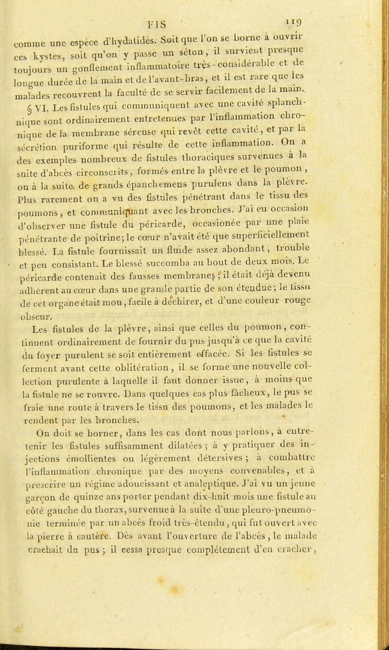 FIS ' y» comme une espèce dfhyàalidês; Soit que l'on se borne à ouvrir ces kystes, soit qu'on y passe un séton, il survint presque toujours un gonflement inflammatoire très - considérable et de longue durée de la main et de l'avant-bras, et il est rare que les malades recouvrent la faculté de se servir facilement de la main, §VI. Les fistules qui communiquent avec une cavité splanch- niqme sont ordinairement entretenues par l'inflammation chro- nique de la membrane séreuse qui revêt cette cavité, et par la sécrétion puriforme qui résulte de cette inflammation. On a des exemples nombreux de fistules thoraciques survenues à la suite d'abcès circonscrits, formés entre la plèvre et le poumon , ou à la suite, de grands épanchemens purulens dans la plèvre. Plus rarement on a vu des fistules pénétrant dans le tissu des poumons, et communiquant avec les bronches. J'ai eu occasion d'observer une fistule du péricarde, occasionée par une plaie pénétrante de poitrine; le cœur n'avait été que superficiellement blessé. La fistule fournissait un fluide assez abondant, trouble et peu consistant. Le blessé succomba au bout de deux mois. Le péricarde contenait des fausses membranes ; il était déjà devenu adhérent au cœur dans une gran.de partie de son étendue; le tissu de cet organe était mou, facile à déchirer, et d'une couleur rouge obscur. Les fistules de la plèvre, ainsi que celles du poumon, con- tinuent ordinairement de fournir du pus jusqu'à ce que la cavité du foyer purulent se soit entièrement effacée. Si les fistules se ferment avant cette oblitération, il se forme une nouvelle col- lection purulente à laquelle il faut donner issue, à moins que la fistule ne se rouvre. Dans quelques cas plus fâcheux, le pus se fraie une roule à travers le tissu des poumons, et les malades le rendent par les bronches. On doit se borner, dans les cas dont nous parlons, à entre tenir les fistules suffisamment dilatées; à y pratiquer des in- jections émollientes ou légèrement détersives ; à combattre l'inflammation chronique par des moyens convenables, et à prescrire un régime adoucissant et analeptique. J'ai vu un jeune garçon de quinze ans porter pendant dix-huit mois une fistule au côlé gauche du thorax, survenue à l'a suite d'une pleuro-pneumo- nie terminée par un abcès froid très-élendu, qui fut ouvert avec la pierre à cautère. Dès avant l'ouverture de l'abcès, le malade crachait du pus ; il cessa presque complètement d'en cracher,