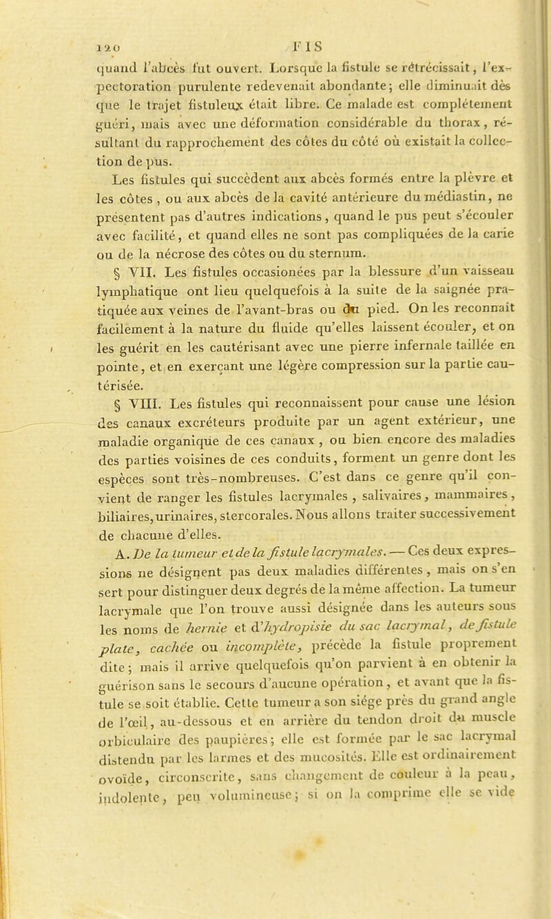 gfto FIS quand l'abcès fut ouvert. Lorsque la fistule se rétrécissait, l'ex- pectoration purulente redevenait abondante; elle diminuait dès que le trajet fistuleux était libre. Ce malade est complètement guéri, mais avec une déformation considérable du thorax, ré- sultant du rapprochement des côtes du côté où existait la collec- tion de pus. Les fistules qui succèdent aux abcès formés entre la plèvre et les côtes , ou aux abcès de la cavité antérieure dumédiastin, ne présentent pas d'autres indications, quand le pus peut s'écouler avec facilité, et quand elles ne sont pas compliquées de la carie ou de la nécrose des côtes ou du sternum. § VIL Les fistules occasionées par la blessure d'un vaisseau lymphatique ont lieu quelquefois à la suite de la saignée pra- tiquée aux veines de l'avant-bras ou cki pied. On les reconnaît facilement à la nature du fluide qu'elles laissent écouler, et on les guérit en les cautérisant avec une pierre infernale taillée en pointe, et en exerçant une légère compression sur la partie cau- térisée. § VIII. Les fistules qui reconnaissent pour cause une lésion des canaux excréteurs produite par un agent extérieur, une maladie organique de ces canaux , ou bien encore des maladies des parties voisines de ces conduits, forment un genre dont les espèces sont très-nombreuses. C'est dans ce genre qu'il con- vient de ranger les fistules lacrymales , salivaires, mammaires, biliaires,urinaires, stercorales. Nous allons traiter successivement de chacune d'elles. A. De la tumeur et de la fistule lacrymales. — Ces deux expres- sions ne désignent pas deux maladies différentes, mais on s'en sert pour distinguer deux degrés de la même affection. La tumeur lacrymale que l'on trouve aussi désignée dans les auteurs sous les noms de hernie et d'hydropisie du sac laciymal, de fistule plate, cachée ou incomplète, précède la fistule proprement dite ; mais il arrive quelquefois qu'on parvient à en obtenir la guérison sans le secours d'aucune opération, et avant que la fis- tule se soit établie. Cette tumeur a son siège près du grand angle de l'œil , au-dessous et en arrière du tendon droit du muscle orbiculaire des paupières ; elle est formée par le sac lacrymal distendu par les larmes et des mucosités. Elle est ordinairement ovoïde, circonscrite, sans changement de couleur à la peau, indolente, peu volumineusej si on la comprime elle se vide