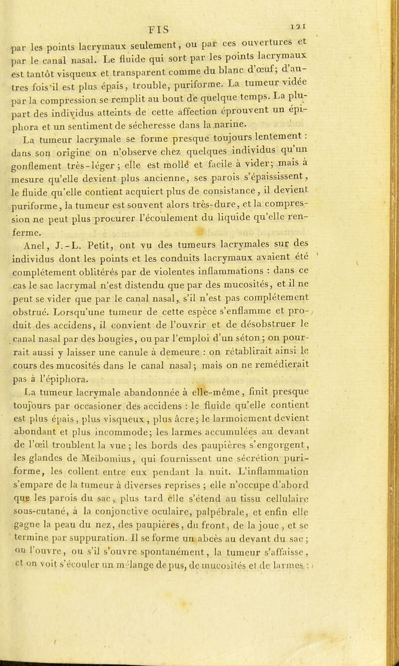 FIS 131 par les points lacrymaux seulement, ou par ces ouvertures et par le canal nasal. Le fluide qui sort par les points lacrymaux est tantôt visqueux et transparent comme du blanc d'œuf ; d'au- tres fois il est plus épais, trouble, puriforme. La tumeur vidée par la compression se remplit au bout de quelque temps. La plu- part des individus atteints de cette affection éprouvent un épi- phora et un sentiment de sécheresse dans la narine. La tumeur lacrymale se forme presque toujours lentement : dans son origine on n'observe chez quelques individus qu'un gonflement très-léger; elle est mollé et facile à vider; mais à mesure qu'elle devient plus ancienne, ses parois s'épaississent, le fluide qu'elle contient acquiert plus de consistance, il devient puriforme, la tumeur est souvent alors très-dure, et la compres- sion ne peut plus procurer l'écoulement du liquide qu'elle ren- ferme. Anel, J.-L. Petit, ont vu des tumeurs lacrymales sur des individus dont les points et les conduits lacrymaux avaient été complètement oblitérés par de violentes inflammations : dans ce cas le sac lacrymal n'est distendu que par des mucosités, et il ne peut se vider que par le canal nasal,, s'il n'est pas complètement obstrué. Lorsqu'une tumeur de cette espèce s'enflamme et pro- duit des accidens, il convient de l'ouvrir et de désobstruer le panai nasal par des bougies, ou par l'emploi d'un séton ; on pour- rait aussi y laisser une canule à demeure : on rétablirait ainsi lo cours des mucosités dans le canal nasal ; mais on ne remédierait pas à l'épiphora. La tumeur lacrymale abandonnée à elle-même, finit presque toujours par occasioner des accidens : le fluide qu'elle contient est plus épais, plus visqueux, plus acre; le larmoiement devient abondant et plus incommode; les larmes accumulées au devant de l'œil troublent la vue; les bords des paupières s'engorgent, les glandes de Meïbomius, qui fournissent une sécrétion puri- forme, les collent entre eux pendant la nuit. L'inflammation s'empare de la tumeur à diverses reprises ; elle n'occupe d'abord que les parois du sac, plus tard elle s'étend au tissu cellulaire sous-cutané, à la conjonctive oculaire, palpébrale, et enfin elle gagne la peau du nez, des paupières, du front, de la joueet se termine par suppuration. Il se forme un abcès au devant du sac : on l'ouvre, ou s'il s'ouvre spontanément, la tumeur s'affaisse, et on voit s'écouler un m'iange de pus, de mucosités et de larmes. :