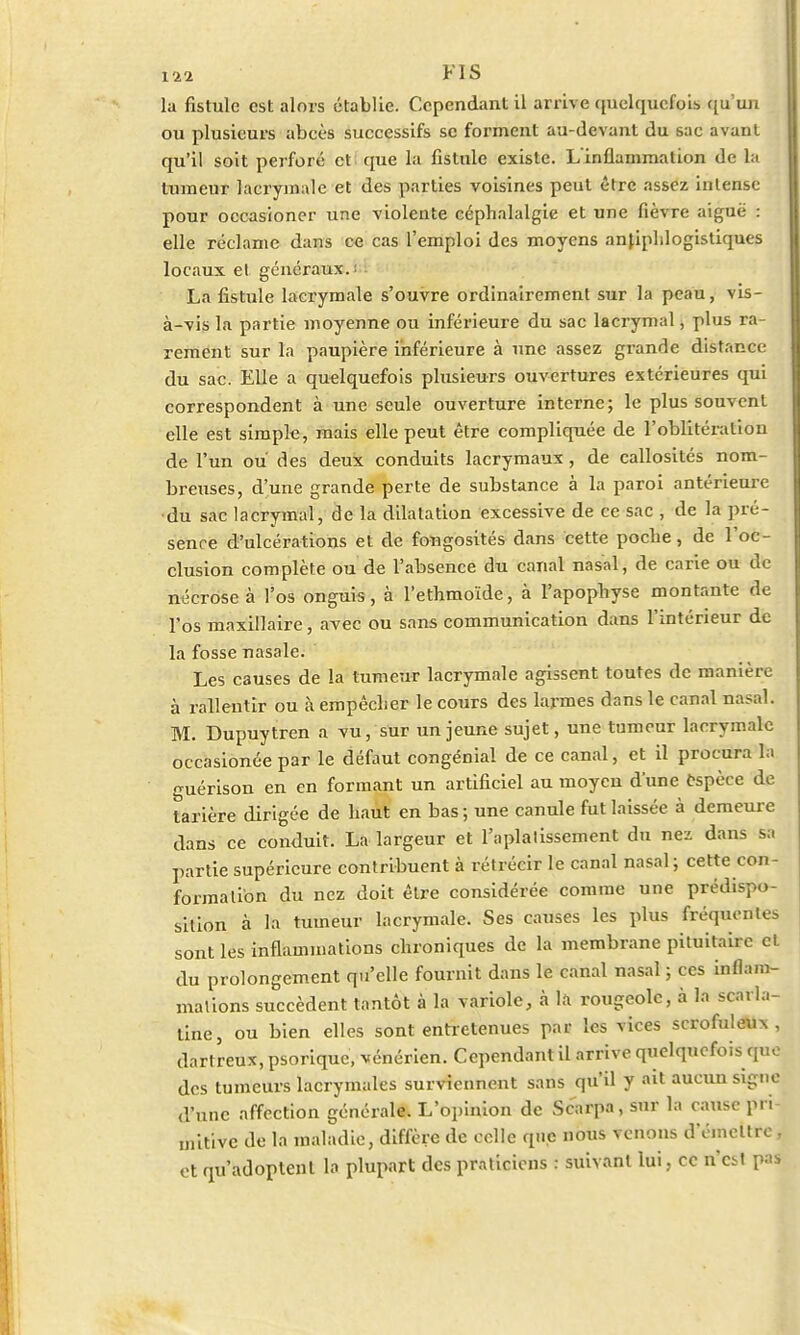 l'ii FIS la fistule est alors établie. Cependant il arrive quelquefois qu'un ou plusieurs abcès successifs se forment au-devant du sac avant qu'il soit perforé et (pie la fistule existe. L'inflammation de la tumeur lacrymale et des parties voisines peut être assez intense pour occasioner une violente céphalalgie et une fièvre aiguë : elle réclame dans c« cas l'emploi des moyens anfiplilogistiques locaux et généraux. La fistule lacrymale s'ouvre ordinairement sur la peau, vis- à-vis la partie moyenne ou inférieure du sac lacrymal, plus ra- rement sur la paupière inférieure à une assez grande distance du sac. Elle a quelquefois plusieurs ouvertures extérieures qui correspondent à une seule ouverture interne; le plus souvent elle est simple, mais elle peut être compliquée de l'oblitération de l'un ou des deux conduits lacrymaux, de callosités nom- breuses, d'une grande perte de substance à la paroi antérieure •du sac lacrymal, de la dilatation excessive de ce sac , de la pré- sence d'ulcérations et de fongosités dans cette poche, de l'oc- clusion complète ou de l'absence du canal nasal, de carie ou de nécrose à l'os onguis, à l'ethmoïde, à l'apophyse montante de l'os maxillaire, avec ou sans communication dans l'intérieur de la fosse nasale. Les causes de la tumeur lacrymale agissent toutes de manière à rallentir ou à empêcher le cours des larmes dans le canal nasal. M. Dupuytren à vu, sur un jeune sujet, une tumeur lacrymale occasionée par le défaut congénial de ce canal, et il procura la guérison en en formant un artificiel au moyen d'une espèce de tarière dirigée de haut en bas; une canule fut laissée à demeure dans ce conduit. La largeur et l'aplatissement du nez dans sa partie supérieure contribuent à rétrécir le canal nasal; cette con- formation du nez doit être considérée comme une prédis; <• sition à la tumeur lacrymale. Ses causes les plus fréquentes sont les inflammations chroniques de la membrane pituitairc et du prolongement qu'elle fournit dans le canal nasal ; ces inflam- mations succèdent tantôt à la variole, à la rougeole, à la scarla- tine, ou bien elles sont entretenues par les vices scrofuleux , dartreux, psorique, vénérien. Cependant il arrive quelquefois que des tumeurs lacrymales surviennent sans qu'il y ait aucun signe d'une affection générale. L'opinion de Scarpa, sur la cause pri- mitive de la maladie, diffère de celle que nous venons d'émettre . et qu'adoptent la plupart des praticiens : suivant lui, ce n'est pas