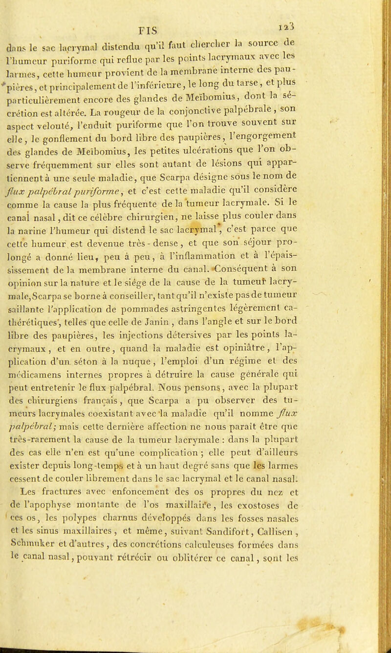 FIS iaî dans le sac lacrymal distendu qu'il faut chercher la source de lïmmcur puriforme qui reflue par les points lacrymaux avec les larmes, cette humeur provient de la membrane interne des pau- pières , et principalement de l'inférieure, le long du tarse, et plus particulièrement encore des glandes de Meïbomius, dont la sé- crétion est altérée. La rougeur de la conjonctive palpébrale , son aspect velouté, l'enduit puriforme que l'on trouve souvent sur elle, le gonflement du bord libre des paupières, l'engorgement des glandes de Meïbomius, les petites ulcérations que l'on ob- serve fréquemment sur elles sont autant de lésions qui appar- tiennent à une seule maladie, que Scarpa désigne sous le nom de fluxpalpébralpuriforme, et c'est cette maladie qu'il considère comme la cause la plus fréquente de la tumeur lacrymale. Si le canai nasal, dit ce célèbre chirurgien, ne laisse plus couler dans la narine l'humeur qui distend le sac lacrymal* c'est parce que cette humeur est devenue très-dense, et que son séjour pro- longé a donné lieu, peu à peu, à l'inflammation et à l'épais- sissement de la membrane interne du canal. «Conséquent à son opinion sur la nature et le siège de la cause de la tumeur lacry- male,Scarpase borne à conseiller, tant qu'il n'existe pas de tumeur saillante l'application de pommades astringentes légèrement ca- théréliques', telles que celle de Janin , dans l'angle et sur le bord libre des paupières, les injections détersives par les points la- crymaux, et en outre, quand la maladie est opiniâtre, l'ap- plication d'un séton à la nuque, l'emploi d'un régime et des médicamens internes propres à détruire la cause générale qui peut entretenir le flux palpébral. Nous pensons, avec la plupart des chirurgiens français, que Scarpa a pu observer des tu- meurs lacrymales coexistant avec'la maladie qu'il nomme flux palpébral; mais celte dernière affection ne nous paraît être que très-rarement la cause de la tumeur lacrymale : dans la plupart des cas elle n'en est qu'une complication ; elle peut d'ailleurs exister depuis long-temps et à un haut degré sans que les larmes cessent de couler librement dans le sac lacrymal et le canal nasal. Les fractures avec enfoncement des os propres du nez et de l'apophyse montante de l'os maxillan'e, les exostoses de 1 ces os, les polypes charnus développés dans les fosses nasales et les sinus maxillaires , et même, suivant Sandifort, Calliscn , Schmuker et d'autres, des concrétions calculeuscs formées dans le canal nasal, pouvant rétrécir ou oblitérer ce canal, sont les