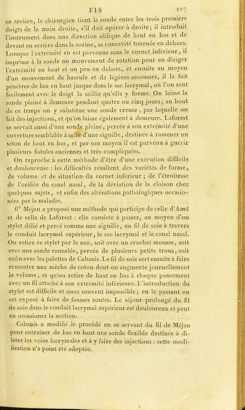en arrière, le chirurgien tient la sonde entre les trois premiers doigts de la main droite, s'il doit opérer à droite; il introduit l'instrument dans une direction oblique de haut en bas et de devant en arrière dans la narine, sa concavité tournée en .dehors. Lorsque l'extrémité en est parvenue sous le cornet inférieur, il imprime à la sonde un mouvement de rotation pour en diriger l'extrémité en haut et un peu en dehors, et ensuite au moyen d'un mouvement de bascule et dé légères secousses, il la fait pénétrer de bas en haut jusque dans le sac lacrymal, où l'on sent facilement avec le doigt la saillie qu'elle y forme. On laisse la sonde pleiné à demeure pendant quatre ou cinq jours; au bout de ce temps on y substitue une sonde creuse , par laquelle on fait des injections, et qu'on laisse également à demeure. Laforest se servait aussi d'une sonde pleine, percée à son extrémité d'une ouverture semblable a celle d'une aiguille, destinée à ramener un séton de haut en bas , et par son moyen il est parvenu à guérir plusieurs fistules anciennes et très-compliquées. On reproche à celte méthode d'être d'une exécution difficile et douloureuse : les difficultés résultent des variétés de forme, de volume et de situation du cornet inférieur ; de l'étroitessc de l'orifice du canal nasal, de la déviation de la cloison chez quelques sujets, et enfin des altérations pathologiques occasio- nées par la maladie. 6° Méjan a proposé une méthode qui participe de celle d'Anel et de celle de Laforest : elle consiste à passer, au moyen d'un stylet délié et percé comme une aiguille, un fil de soie à travers le conduit lacrymal supérieur, le sac lacrymal et le canal nasal. On retire ce stylet par le nez, soit avec un crochet mousse, soit avec une sonde cannelée, percée de plusieurs petits trous, soit enfin avec les palettes de Cabanis. Le fil de soie sert ensuite à faire remonter une mèche de coton dont on augmente journellement le volume, et qu'on retire de haut en bas à chaque pansement avec un fil attaché à son extrémité inférieure. L'introduction du stylet est difficile et assez souvent impossible ; en le passant on est exposé à faire de fausses routes. Le séjour ■ prolongé du fil de soie dans le conduit lacrymal supérieur est douloureux et peut en occasioner la section. Cabanis a modifié le procédé en se servant du fil de Méjan pour entraîner de bas en haut une sonde flexible destinée à di- later les voies lacrymales et à y faire des injections : cette modi- fication n'a point été adoptée.