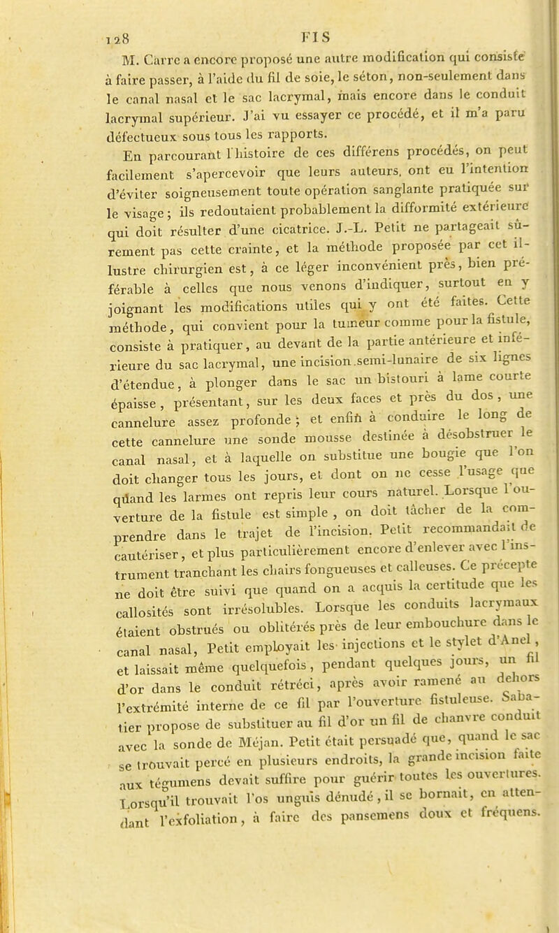M. Carre a encore proposé une autre modification qui consisté à faire passer, à l'aide du fil de soie, le séton, non-seulement dans le canal nasal et le sac lacrymal, mais encore dans le conduit lacrymal supérieur. J'ai vu essayer ce procédé, et il m'a paru défectueux sous tous les rapports. En parcourant 1 histoire de ces différens procédés, on peut facilement s'apercevoir que leurs auteurs, ont eu l'intention d'éviter soigneusement toute opération sanglante pratiquée sur le visage ; ils redoutaient probablement la difformité extérieure qui doit 'résulter d'une cicatrice. J.-L. Petit ne partageait sû- rement pas cette crainte, et la méthode proposée par cet il- lustre chirurgien est, à ce léger inconvénient près, bien pré- férable à celles que nous venons d'indiquer, surtout en y joignant les modifications utiles qui y ont été faites. Cette méthode, qui convient pour la tumeur comme pour la fistule, consiste à pratiquer, au devant de la partie antérieure et infé- rieure du sac lacrymal, une incision.semi-lunaire de six lignes d'étendue, à plonger dans le sac un bistouri à lame courte épaisse, présentant, sur les deux faces et près du dos, une cannelure assez profonde ; et enfin à conduire le long de cette cannelure une sonde mousse destinée à désobstruer le canal nasal, et à laquelle on substitue une bougie que l'on doit changer tous les jours, et dont on ne cesse l'usage que quand les\irmes ont repris leur cours naturel. Lorsque 1 ou- verture de la fistule est simple , on doit tâcher de la com- prendre dans le trajet de l'incision, Petit recommanda;! de cautériser, et plus particulièrement encore d'enlever avec 1 ins- trument tranchant les chairs fongueuses et calleuses. Ce précepte ne doit être suivi que quand on a acquis la certitude que les callosités sont irrésolubles. Lorsque les conduits lacrymaux étaient obstrués ou oblitérés près de leur embouchure dans c canal nasal, Petit employait les-injections et le stylet d'Anel et laissait même quelquefois, pendant quelques jours, un ni d'or dans le conduit rétréci, après avoir ramené au dehors l'extrémité interne de ce fd par l'ouverture fistuleuse. Saba- tier propose de substituer au fil d'or un fil de chanvre conduit avec la sonde de Méjan. Petit était persuadé que, quand le sac 'se trouvait percé en plusieurs endroits, la grande incision faite aux té-umens devait suffire pour guérir toutes les ouvertures, lorsqu'il trouvait l'os unguis dénudé, il se bornait, en atten- dant l'oxfoliation, à faire des pansemens doux et fréquens.