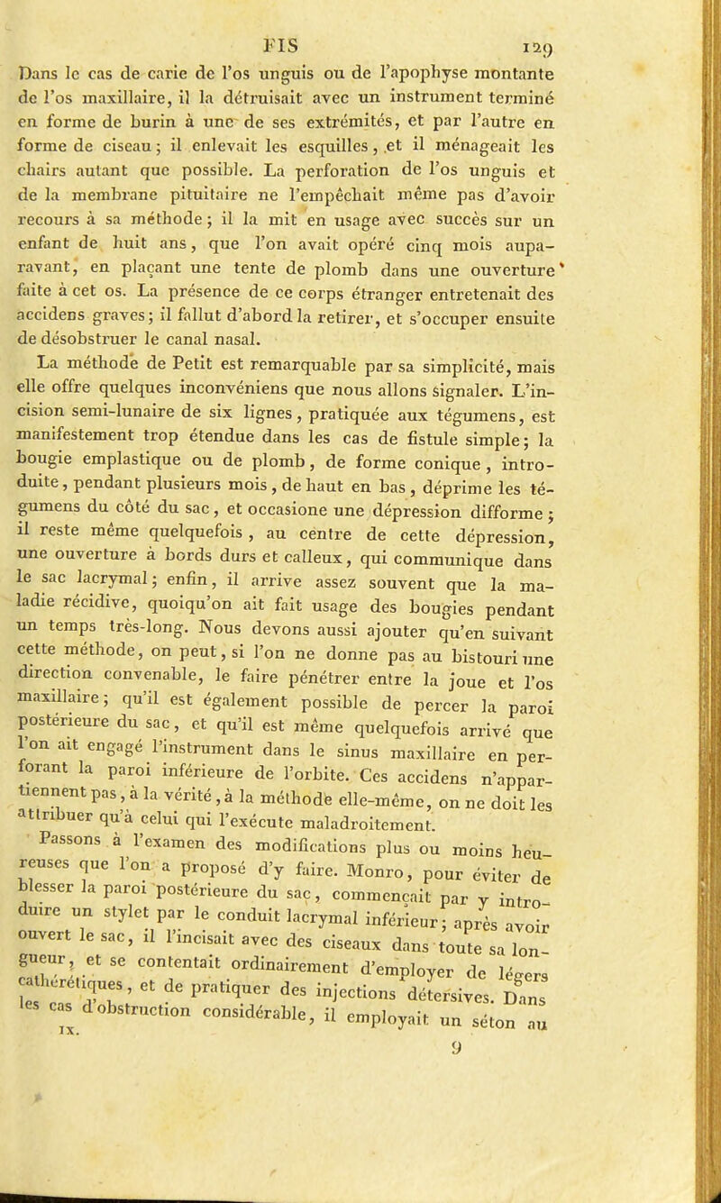 FIS Dans le cas de carie de l'os unguis ou de l'apophyse montante de l'os maxillaire, il la détruisait avec un instrument terminé en forme de burin à une de ses extrémités, et par l'autre en forme de ciseau ; il enlevait les esquilles, .et il ménageait les chairs autant que possible. La perforation de l'os unguis et de la membrane pituitaire ne l'empêchait même pas d'avoir recours à sa méthode ; il la mit en usage avec succès sur un enfant de huit ans, que l'on avait opéré cinq mois aupa- ravant, en plaçant une tente de plomb dans une ouverture* faite à cet os. La présence de ce corps étranger entretenait des accidens graves; il fallut d'abord la retirer, et s'occuper ensuite de désobstruer le canal nasal. La méthode de Petit est remarquable par sa simplicité, mais elle offre quelques inconvéniens que nous allons signaler. L'in- cision semi-lunaire de six lignes, pratiquée aux tégumens, est manifestement trop étendue dans les cas de fistule simple ; la bougie emplastique ou de plomb, de forme conique , intro- duite , pendant plusieurs mois, de haut en bas, déprime les té- gumens du côté du sac, et occasione une dépression difforme ; il reste même quelquefois , au centre de cette dépression, une ouverture à bords durs et calleux, qui communique dans le sac lacrymal; enfin, il arrive assez souvent que la ma- ladie récidive, quoiqu'on ait fait usage des bougies pendant un temps très-long. Nous devons aussi ajouter qu'en suivant cette méthode, on peut, si l'on ne donne pas au bistouri une direction convenable, le faire pénétrer entre la joue et l'os maxillaire; qu'il est également possible de percer la paroi postérieure du sac, et qu'il est même quelquefois arrivé que l'on ait engagé l'instrument dans le sinus maxillaire en per- forant la paroi inférieure de l'orbite. Ces accidens n'appar- tiennent pas, à la vérité ,à la méthode elle-même, on ne doit les attribuer qu'à celui qui l'exécute maladroitement. Passons à l'examen des modifications plus ou moins heu- reuses que l'on a proposé d'y faire. Monro, pour éviter de blesser la paroi postérieure du sac, commençait par y intro- duire un stylet par le conduit lacrymal inférieur; après avoir ouvert le sac, il l'incisait avec des ciseaux dans toute sa Ion! gueur et se contentait ordinairement d'employer de légers hérétiques, et de pratiquer des injections'déLsives. lC •es cas d obstruction considérable, il employait un séton 2 9