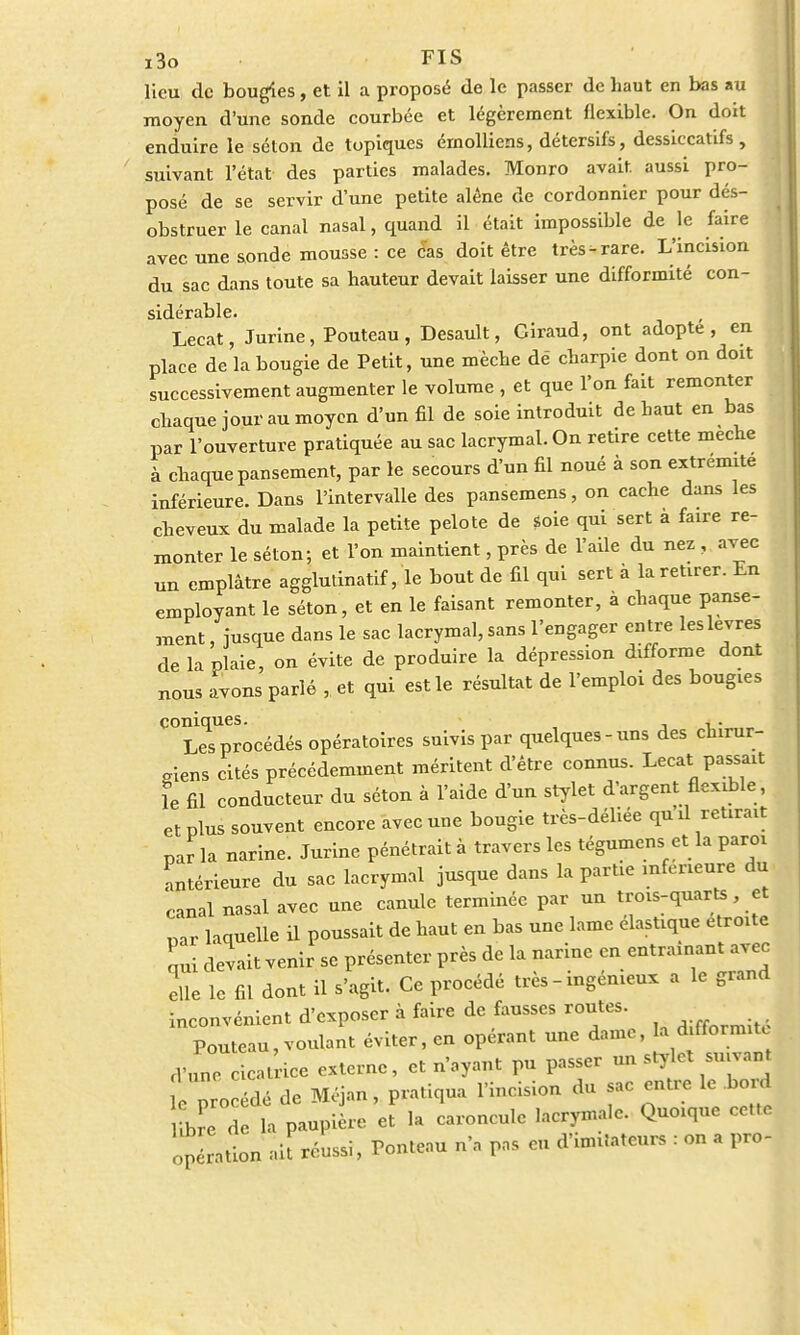 lieu de bougies, et il a proposé de le passer de haut en bas au moyen d'une sonde courbée et légèrement flexible. On doit enduire le séton de topiques érnolliens, détersifs, dessiccatifs, suivant l'état des parties malades. Monro avait, aussi pro- posé de se servir d'une petite alêne de cordonnier pour dés- obstruer le canal nasal, quand il était impossible de le faire avec une sonde mousse : ce cas doit être très-rare. L'incision du sac dans toute sa hauteur devait laisser une difformité con- sidérable. Lecat, Jurine, Pouteau, Desault, Giraud, ont adopte, en place de la bougie de Petit, une mèche dé charpie dont on doit successivement augmenter le volume , et que l'on fait remonter chaque jour au moyen d'un fil de soie introduit de haut en bas par l'ouverture pratiquée au sac lacrymal. On retire cette mèche à chaque pansement, par le secours d'un fil noué à son extrémité inférieure. Dans l'intervalle des pansemens, on cache dans les cheveux du malade la petite pelote de soie qui sert à faire re- monter le séton; et l'on maintient, près de l'aile du nez , avec un emplâtre agglutinatif, le bout de fil qui sert à la retirer. En employant le séton, et en le faisant remonter, à chaque panse- ment , jusque dans le sac lacrymal, sans l'engager entre les lèvres de la plaie, on évite de produire la dépression difforme dont nous avons parlé , et qui est le résultat de l'emploi des bougies ^LTp^océdés opératoires suivis par quelques-uns des chirur- giens cités précédemment méritent d'être connus. Lecat passait le fil conducteur du séton à l'aide d'un stylet d'argent flexible , et plus souvent encore avec une bougie très-déliée qu'd retirait parla narine. Jurine pénétrait à travers les tégumens et la paroi antérieure du sac lacrymal jusque dans la partie inférieure du canal nasal avec une canule terminée par un trois-quarts et Dar laquelle il poussait de haut en bas une lame élastique étroite nui devait venir se présenter près de la narine en entraînant avec elle le fil dont il s'agit. Ce procédé très - ingénieux a le grand inconvénient d'exposer à faire de fausses routes. Pouteau, voulant éviter, en opérant une dame, la difformité fVune cicatrice externe, et n'ayant pu passer un sty et suivant e procédé de Méjan, pratiqua l'incision du sac entre le bord Le de la paupière et la caroncule lacrymale. Quoique cette ope ation ait réussi, Ponteau n'a pas eu d'imitateur, : on a pro-