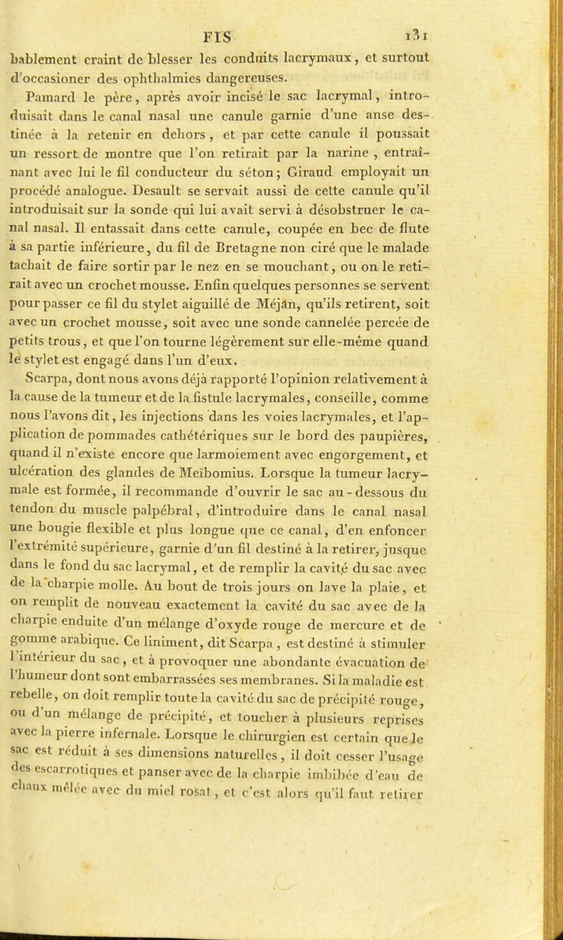 FIS i?>i bablemcnt craint de blesser les conduits lacrymaux, et surtout d'occasioner des ophthalmies dangereuses. Pamard le père, après avoir incisé le sac lacrymal, intro- duisait dans le canal nasal une canule garnie d'une anse des- tinée à la retenir en dehors, et par cette canule il poussait un ressort de montre que l'on retirait par la narine , entraî- nant avec lui le fil conducteur du séton ; Giraud employait un procédé analogue. Desault se servait aussi de cette canule qu'il introduisait sur la sonde qui lui avait servi à désobstruer le ca- nal nasal. Il entassait dans cette canule, coupée en bec de flûte à sa partie inférieure, du fil de Bretagne non ciré que le malade tachait de faire sortir par le nez en se mouchant, ou on le reti- rait avec un crochet mousse. Enfin quelques personnes se servent pour passer ce fil du stylet aiguillé de Méjan, qu'ils retirent, soit avec un crochet mousse, soit avec une sonde cannelée percée de petits trous, et que l'on tourne légèrement sur elle-même quand le stylet est engagé dans l'un d'eux. Scarpa, dont nous avons déjà rapporté l'opinion relativement à la cause de la tumeur et de la fistule lacrymales, conseille, comme nous l'avons dit, les injections dans les voies lacrymales, et l'ap- plication de pommades cathétériques sur le bord des paupières, quand il n'existe encore que larmoiement avec engorgement, et ulcération des glandes de Meïbomius. Lorsque la tumeur lacry- male est formée, il recommande d'ouvrir le sac au-dessous du tendon du muscle palpébral, d'introduire dans le canal nasal une bougie flexible et plus longue que ce canal, d'en enfoncer l'extrémité supérieure, garnie d'un fil destiné à la retirer, jusque dans le fond du sac lacrymal, et de remplir la cavité du sac avec de la charpie molle. A.u bout de trois jours on lave la plaie, et on remplit de nouveau exactement la cavité du sac avec de la charpie enduite d'un mélange d'oxyde rouge de mercure et de gomme arabique. Ce Uniment, dit Scarpa , est destiné à stimuler 1 intérieur du sac, et à provoquer une abondante évacuation de l'Iiumeur dont sont embarrassées ses membranes. Si la maladie est rebelle, on doit remplir toute la cavité du sac de précipité rouge, ou d'un mélange de précipité, et toucher à plusieurs reprises avec la pierre infernale. Lorsque le chirurgien est certain que le sac est réduit à ses dimensions naturelles, il doit cesser l'usage des escarrotiques et panser avec de la charpie imbibée d'eau de chaux mêlée avec du miel rofeat , et c'est alors qu'il faut retirer