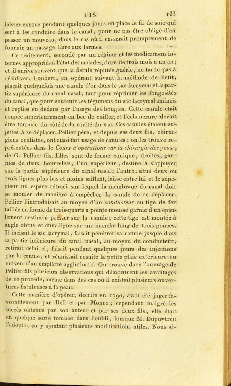 FIS ï33 laisser encore pendant quelques jours en place le fil de soie qui sert à les conduire dans le canal, pour ne pas être obligé d'en passer un nouveau, dans le cas où il cesserait prompteraent de fournir un passage libre aux larmes. Ce traitement, secondé par un régime et les médicamens in- ternes appropriés à l'état des malades, dure de trois mois à un an; et il arrive souvent que la fistule réputée guérie, ne tarde pas à récidiver. Foubert, en opérant suivant la méthode de Petit, plaçait quelquefois une canule d'or dans le sac lacrymal et la par- tie supérieure du canal nasal, tant pour réprimer les forçgosités du canal, que pour soutenir les tégumens du sac lacrymal amincis et repliés en dedans par l'usage des bougies. Cette canule était coupée supérieurement en bec de cuiller, et l'écliancrure devait être tournée du côté de la cavité du sac. Ces canules étaient su-r jettes à se déplacer. Pellier père, et depuis ses deux fils, chirur- giens oculistes, ont aussi fait usage de canules : on les trouve re- présentées dans le Cours d'opérations sur la chirurgie des yeuse, de G. Pellier fils. Elles sont de forme conique, droites, gar- nies de deux bourrelets, l'un supérieur , destiné à s'appuyer sur la partie supérieure du canal nasal ; l'autre, situé deux ou trois lignes plus bas et moins saillant, laisse entre lui et le supé- rieur un espace rétréci sur lequel la membrane du canal doit se mouler de manière à empêcher la canule de se déplacer. Pellier l'introduisait au moyen d'un conducteur ou tige de fer taillée en forme de trois-quarts à pointe mousse garnie d'un épau- lement destiné à presser sur la canule; cette tige est montée à angle obtus et curviligne sur un manche long de trois pouces. Il incisait le sac lacrymal, faisait pénétrer sa canule jusque dans la partie inférieure du canal nasal, au moyen du conducteur, retirait celui-ci, faisait pendant quelques jours des injections par la canule, et réunissait ensuite la petite plaie extérieure au moyen d'un emplâtre agglutinatif. On trouve dans l'ouvrage de Pellier fils plusieurs observations qui démontrent les avantages de ce procédé, même dans des cas où il existait plusieurs ouver- tures fistuleuses à la peau. Cette manière d'opérer, décrite en 1790, avait été jugée fa- vorablement par Bell et par Monro ; cependant malgré les succès obtenus par son auteur et par ses deux fils, elle était en quelque sorte tombée dans l'oubli, lorsque M. Dupuytren l'adopta, en y ajoutant plusieurs modifications utiles. Nous al-