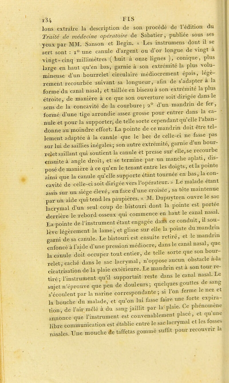Ions extraire la description de son procédé de l'édition du Traité de médecine opératoire de Sabatier, publiée sous ses yeux par MM. Sanson et Begin. « Les instrumens dont il se sert sont : i° une canule d'argent ou d'or longue de vingt à •vingt-cinq millimètres (huit à onze lignes ), conique, plus large en baut qu'en bas, garnie à son extrémité la plus volu- mineuse d'un bourrelet circulaire médiocrement épais, légè- rement recourbée suivant sa longueur, afin de s'adapter à la forme du canal nasal, et taillée en biseau à son extrémité la plus étroite, de manière à ce que son ouverture soit dirigée dans le sens de la concavité de la courbure; 2° d'un mandrin de fer, formé d'une tige arrondie assez grosse pour entrer dans la ca- • nule et pour la supporter, de telle sorte cependant qu'elle l'aban- donne au moindre effort. La pointe de ce mandrin doit être tel- lement adaptée à la canule que le bec de celle-ci ne fasse pas sur lui de saillies inégales ; son autre extrémité, garnie d'un bour- relet saillant qui soutient la canule et presse sur elle, se recourbe ensuite à angle droit, et se termine par un manebe aplati, dis posé de manière à ce qu'en le tenant entre les doigts, et la pointe ainsi que la canule qu'elle supporte étant tournée en bas, la con- cavité de celle-ci soit dirigée vers l'opérateur. » Le malade étant assis sur un siège élevé, en face d'une croisée, sa tête maintenue par un aide qui tend les paupières. « M. Dupuytren ouvre le sac lacrymal d'un seul coup de bistouri dont la pointe est portée derrière le rebord osseux qui commence en baut le canal nasal. La pointe de l'instrument étant engagée dans ce conduit, il sou- lève légèrement la lame, et glisse sur elle la pointe du mandrin garni de sa canule. Le bistouri est ensuite retiré, et le mandrin enfoncé à l'aide d'une pression médiocre, dans le canal nasal, que la canule doit occuper tout entier, de telle sorte que son bour- relet caché dans le sac lacrymal, n'oppose aucun obstacle a-la cicatrisation de la plaie extérieure. Le mandrin est à son tour re- tiré : l'instrument qu'il supportait reste dans le canal nasal. Le sujet n'éprouve que peu de douleurs; quelques gouttes de sang s'écoulent par la narine correspondante ; si l'on ferme le nez et la bouebe du malade, et qu'on lui fasse faire une forte expira- tion, de l'air mêlé à du sang jaillit par la< plaie. Ce phénomène annonce que l'instrument est convenablement place, et qu'une libre communication est établie entre le sac lacrymal et les fosses nasales. Une mouche de taffetas gommé suffit pour recouvrir la
