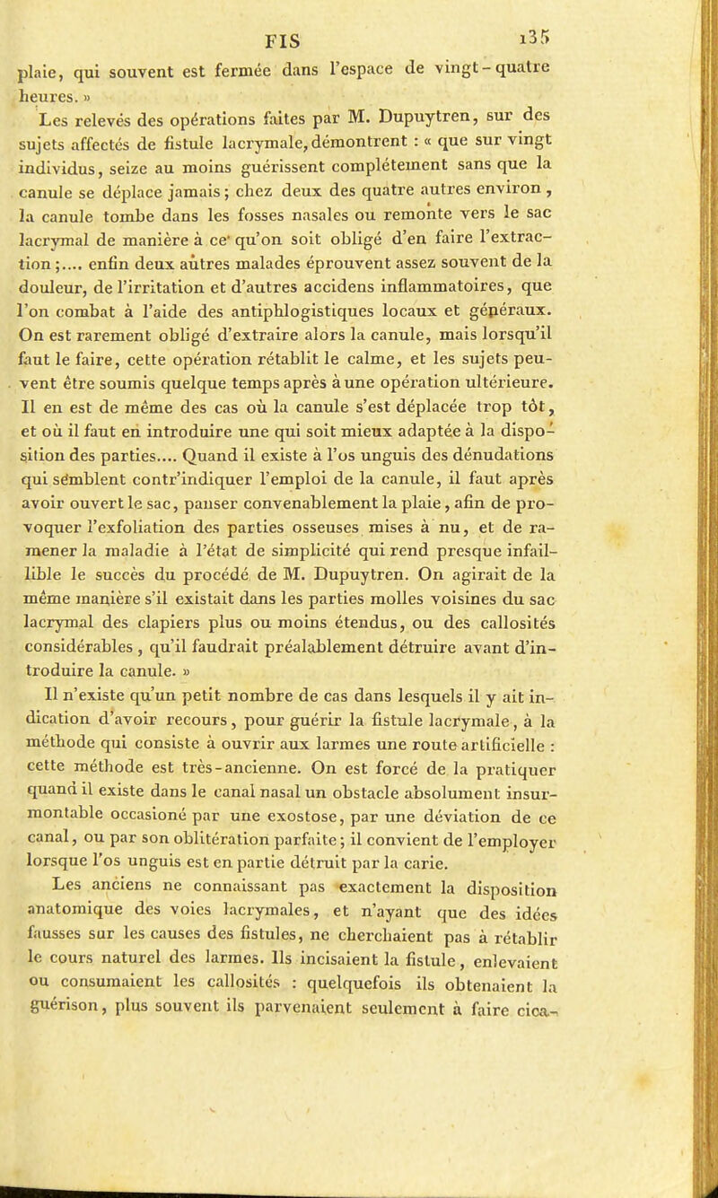 plaie, qui souvent est fermée dans l'espace de vingt-quatre heures. » Les relevés des opérations faites par M. Dupuytren, sur des sujets affectés de fistule lacrymale, démontrent : « que sur vingt individus, seize au moins guérissent complètement sans que la canule se déplace jamais ; chez deux des quatre autres environ , la canule tombe dans les fosses nasales ou remonte vers le sac lacrymal de manière à ce qu'on soit obligé d'en faire l'extrac- tion enfin deux autres malades éprouvent assez souvent de la douleur, de l'irritation et d'autres accidens inflammatoires, que l'on combat à l'aide des antiphlogistiques locaux et gépéraux. On est rarement obligé d'extraire alors la canule, mais lorsqu'il faut le faire, cette opération rétablit le calme, et les sujets peu- vent être soumis quelque temps après aune opération ultérieure. Il en est de même des cas où la canule s'est déplacée trop tôt, et où il faut en introduire une qui soit mieux adaptée à la dispo- sition des parties.... Quand il existe à l'os unguis des dénudations qui sémblent contr'indiquer l'emploi de la canule, il faut après avoir ouvert le sac, pauser convenablement la plaie, afin de pro- voquer l'exfoliation des parties osseuses mises à nu, et de ra- mener la maladie à l'état de simplicité qui rend presque infail- lible le succès du procédé de M. Dupuytren. On agirait de la même manière s'il existait dans les parties molles voisines du sac lacrymal des clapiers plus ou moins étendus, ou des callosités considérables , qu'il faudrait préalablement détruire avant d'in- troduire la canule. » Il n'existe qu'un petit nombre de cas dans lesquels il y ait in- dication d'avoir recours, pour guérir la fistule lacrymale, à la méthode qui consiste à ouvrir aux larmes une route artificielle : cette méthode est très - ancienne. On est forcé de la pratiquer quand il existe dans le canal nasal un obstacle absolument insur- montable occasioné par une exostose, par une déviation de ce canal, ou par son oblitération parfaite ; il convient de l'employer lorsque l'os unguis est en partie détruit par la carie. Les anciens ne connaissant pas exactement la disposition anatomique des voies lacrymales, et n'ayant que des idées fausses sur les causes des fistules, ne cherchaient pas à rétablir le cours naturel des larmes. Ils incisaient la fistule, enlevaient ou consumaient les callosités : quelquefois ils obtenaient la guérison, plus souvent ils parvenaient seulement à faire cioa.-,