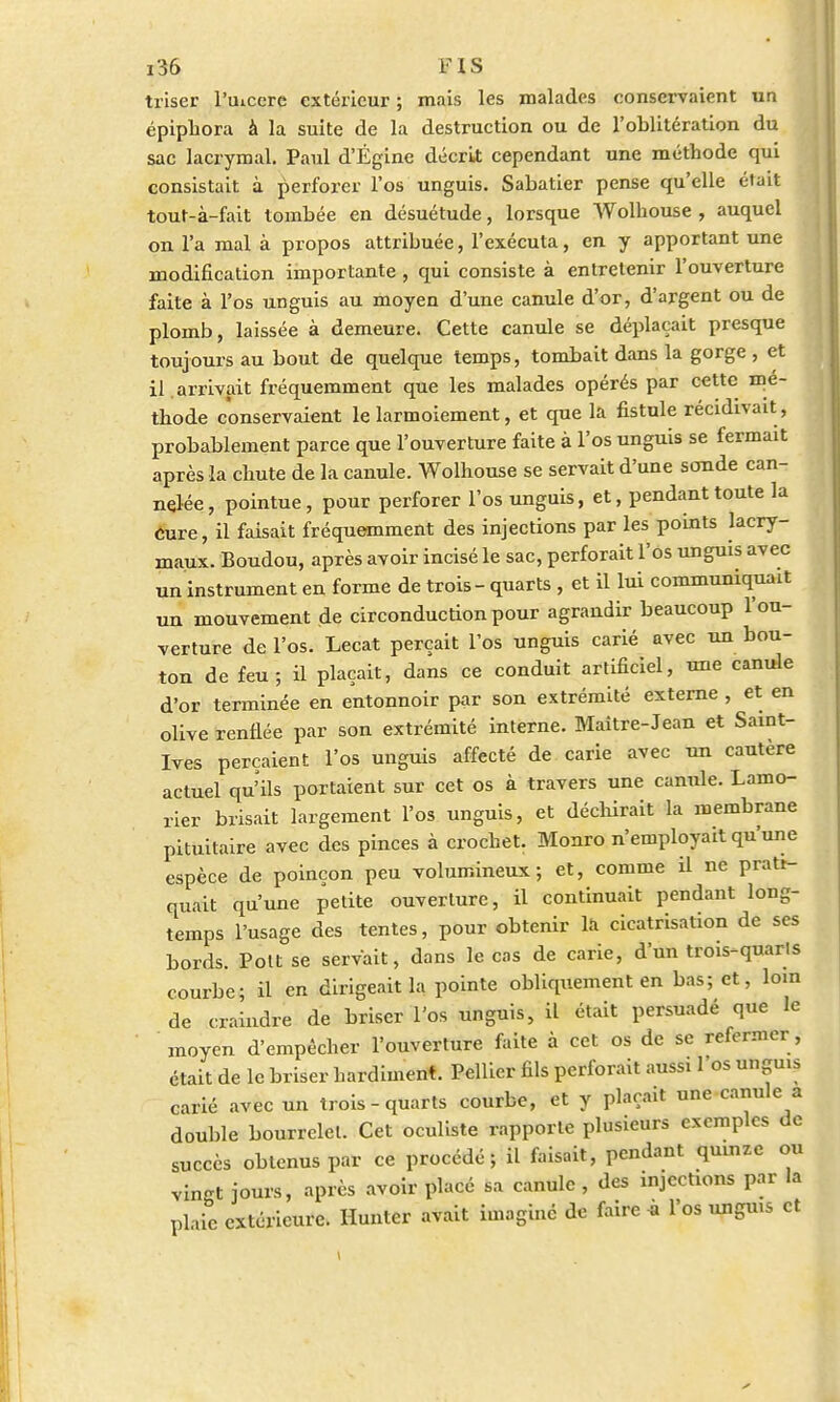 triser Puicere extérieur ; mais les malades conservaient un épipbora à la suite de la destruction ou de l'oblitération du sac lacrymal. Paul d'Égine décrit cependant une méthode qui consistait à perforer l'os unguis. Sabatier pense qu'elle était tout-à-fait tombée en désuétude, lorsque Wolhouse , auquel on l'a mal à propos attribuée, l'exécuta, en y apportant une modification importante , qui consiste à entretenir l'ouverture faite à l'os unguis au moyen d'une canule d'or, d'argent ou de plomb, laissée à demeure. Cette canule se déplaçait presque toujours au bout de quelque temps, tombait dans la gorge , et il.arrivait fréquemment que les malades opérés par cette mé- thode conservaient le larmoiement, et que la fistule récidivait, probablement parce que l'ouverture faite à l'os unguis se fermait après la chute de la canule. Wolhouse se servait d'une sonde can- nelée, pointue, pour perforer l'os unguis, et, pendant toute la cure, il faisait fréquemment des injections par les points lacry- maux. Boudou, après avoir incisé le sac, perforait l'os unguis avec un instrument en forme de trois - quarts , et il lui communiquait un mouvement de circonductionpour agrandir beaucoup l'ou- verture de l'os. Lecat perçait l'os unguis carié avec un bou- ton de feu; il plaçait, dans ce conduit artificiel, une canule d'or terminée en entonnoir par son extrémité externe , et en olive renflée par son extrémité interne. Maître-Jean et Saint- Ives perçaient l'os unguis affecté de carie avec un cautère actuel qu'ils portaient sur cet os à travers une canule. Lamo- rier brisait largement l'os unguis, et déchirait la membrane pituitaire avec des pinces à crochet. Monro n'employait qu'une espèce de poinçon peu volumineux; et, comme il ne prati- quait qu'une petite ouverture, il continuait pendant long- temps l'usage des tentes, pour obtenir la cicatrisation de ses bords. Pott se servait, dans le cas de carie, d'un trois-quarls courbe; il en dirigeait la pointe obliquement en bas; et, loin de craindre de briser l'os unguis, il était persuadé que le moyen d'empêcher l'ouverture faite à cet os de se refermer , était de le briser hardiment. Pellier fils perforait aussi l'os unguis carié avec un trois - quarts courbe, et y plaçait une canule a double bourrelet. Cet oculiste rapporte plusieurs exemples de succès obtenus par ce procédé; il faisait, pendant quinze ou vingt jours, après avoir placé sa canule , des injections par la plaie extérieure. Huntcr avait imagine de faire « l'os unguis et