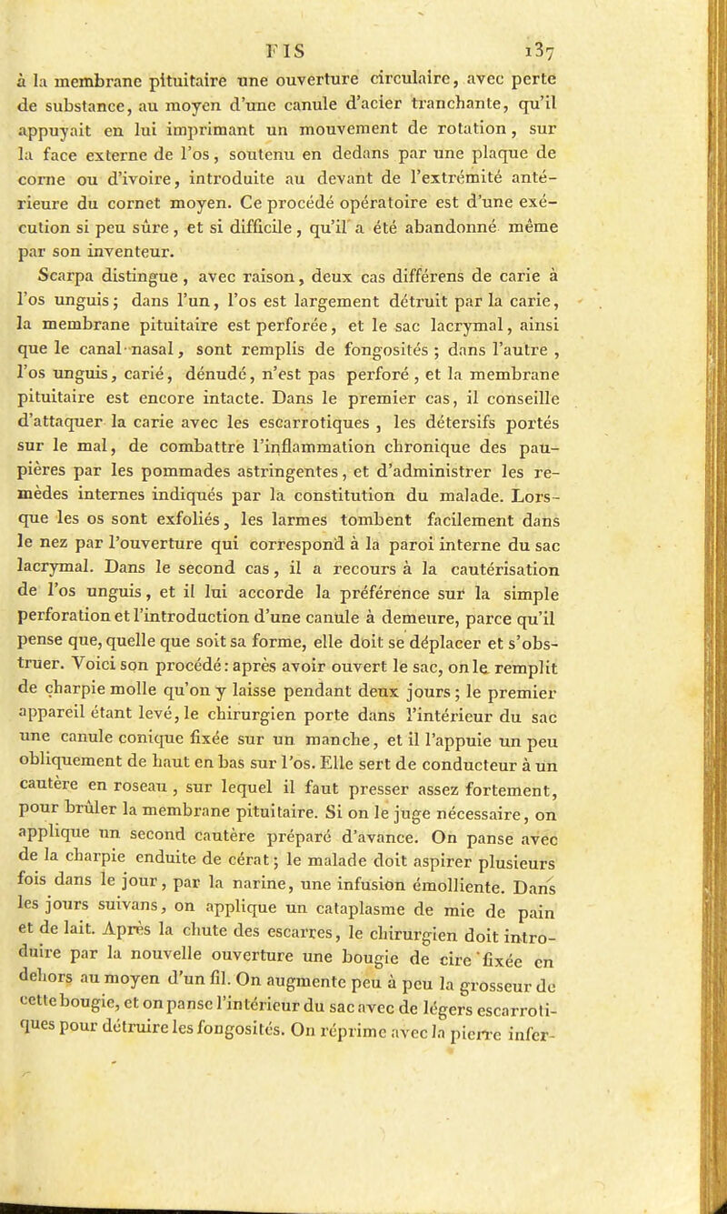 ris i3v à la membrane pituitaire une ouverture circulaire, avec perte de substance, au moyen d'une canule d'acier tranchante, qu'il appuyait en lui imprimant un mouvement de rotation, sur la face externe de l'os, soutenu en dedans par une plaque de corne ou d'ivoire, introduite au devant de l'extrémité anté- rieure du cornet moyen. Ce procédé opératoire est d'une exé- cution si peu sûre, et si difficile , qu'il' a été abandonné même par son inventeur. Scarpa distingue, avec raison, deux cas différens de carie à l'os unguis ; dans l'un, l'os est largement détruit par la carie, la membrane pituitaire est perforée, et le sac lacrymal, ainsi que le canal-nasal, sont remplis de fongosités ; dans l'autre , l'os unguis, carié, dénudé, n'est pas perforé, et la membrane pituitaire est encore intacte. Dans le premier cas, il conseille d'attaquer la carie avec les escarrotiques , les détersifs portés sur le mal, de combattre l'inflammation chronique des pau- pières par les pommades astringentes, et d'administrer les re- mèdes internes indiqués par la constitution du malade. Lors- que les os sont exfoliés, les larmes tombent facilement dans le nez par l'ouverture qui correspond à la paroi interne du sac lacrymal. Dans le second cas, il a recours à la cautérisation de l'os unguis, et il lui accorde la préférence sur la simple perforation et l'introduction d'une canule à demeure, parce qu'il pense que, quelle que soit sa forme, elle doit se déplacer et s'obs- truer. Voici son procédé: après avoir ouvert le sac, on le remplit de charpie molle qu'on y laisse pendant deux jours ; le premier appareil étant levé, le chirurgien porte dans l'intérieur du sac une canule conique fixée sur un manche, et il l'appuie un peu obliquement de haut en bas sur l'os. Elle sert de conducteur à un cautère en roseau , sur lequel il faut presser assez fortement, pour brûler la membrane pituitaire. Si on le juge nécessaire, on applique un second cautère préparé d'avance. On panse avec de la charpie enduite de cérat ; le malade doit aspirer plusieurs fois dans le jour, par lia narine, une infusion émolliente. Dans les jours suivans, on applique un cataplasme de mie de pain et de lait. Après la chute des escarres, le chirurgien doit intro- duire par la nouvelle ouverture une bougie de cire fixée en dehors au moyen d'un fil. On augmente peu à peu la grosseur do cette bougie, et on panse l'intérieur du sac avec de légers escarroli- ques pour détruire les foDgosités. On réprime avec la pierre infer-