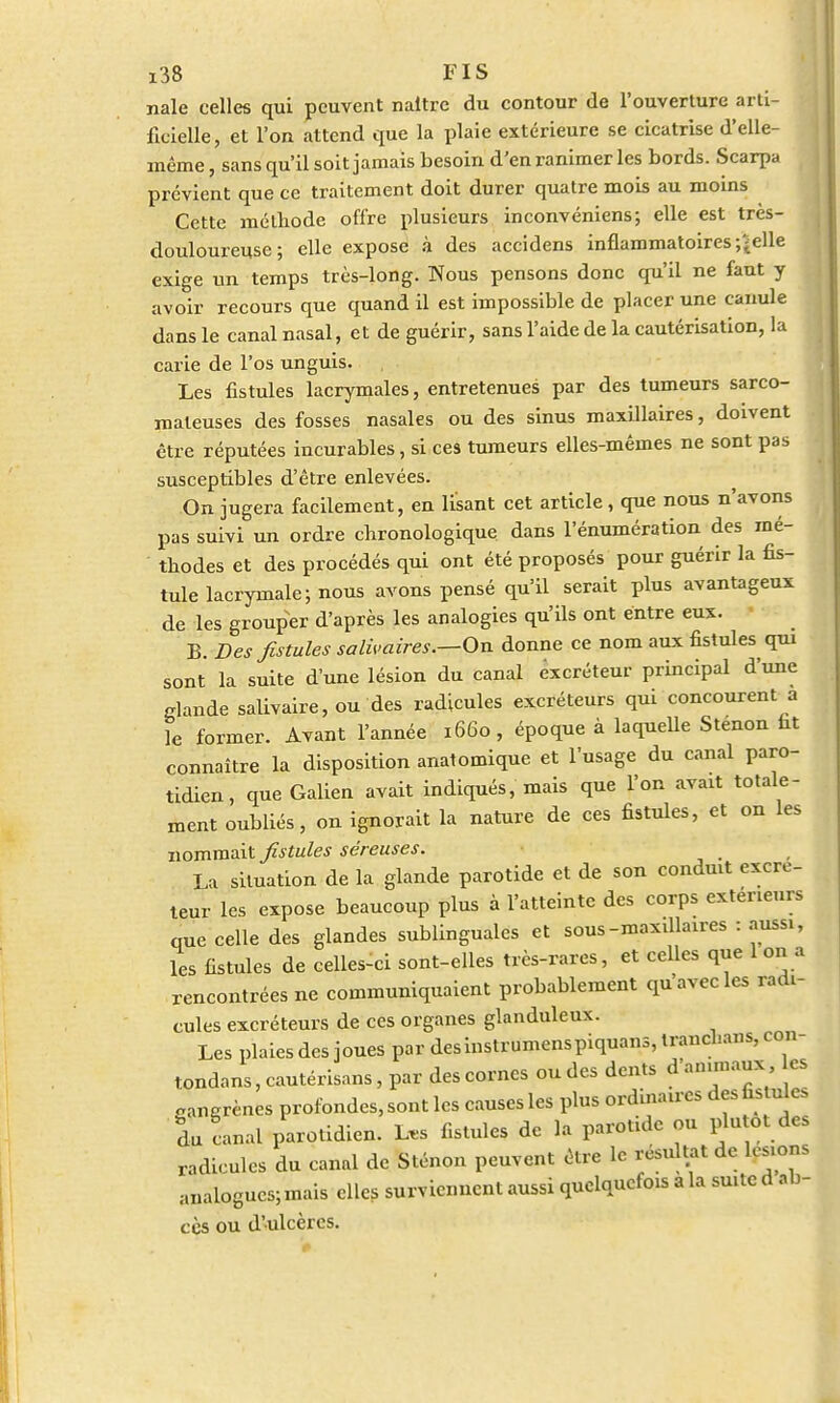 nale celles qui peuvent naître du contour de l'ouverture arti- ficielle, et l'on attend que la plaie extérieure se cicatrise d'elle- même , sans qu'il soit jamais besoin d'en ranimer les bords. Scarpa prévient que ce traitement doit durer quatre mois au moins Cette méthode offre plusieurs inconvéniens; elle est très- douloureuse; elle expose à des accidens inflammatoires-/(elle exige un temps très-long. Nous pensons donc qu'il ne faut y avoir recours que quand il est impossible de placer une canule dans le canal nasal, et de guérir, sans l'aide de la cautérisation, la carie de l'os unguis. Les fistules lacrymales, entretenues par des tumeurs sarco- mateuses des fosses nasales ou des sinus maxillaires, doivent être réputées incurables, si ces tumeurs elles-mêmes ne sont pas susceptibles d'être enlevées. On jugera facilement, en lisant cet article, que nous n'avons pas suivi un ordre chronologique dans l'énumération des mé- thodes et des procédés qui ont été proposés pour guérir la fis- tule lacrymale ; nous avons pensé qu'il serait plus avantageux de les grouper d'après les analogies qu'ils ont entre eux. B. Des fistules salaires.—On donne ce nom aux fistules qui sont la suite d'une lésion du canal excréteur principal d'une glande salivaire, ou des radicules excréteurs qui concourent a le former. Avant l'année 1660, époque à laquelle Stenon fit connaître la disposition anatomique et l'usage du canal paro- tidien, que Galien avait indiqués, mais que l'on avait totale- ment oubliés, on ignorait la nature de ces fistules, et on les nommait fistules séreuses. La situation de la glande parotide et de son conduit excré- teur les expose beaucoup plus à l'atteinte des corps extérieurs que celle des glandes sublinguales et sous-maxillaires : aussi, les fistules de celle-ci sont-elles très-rares, et celles que 1 on a rencontrées ne communiquaient probablement qu avec les radi- cules excréteurs de ces organes glanduleux. Les plaies des joues par des instrumenspiquans, trancham, con- tondans, cautérisons, par des cornes ou des dents d animaux, es gangrènes profondes, sont les causes les plus ordinaires des fistules Su canal parotidien. L.s fistules de la parotide ou plutôt des radicules du canal de Sténon peuvent être le résultat de lésions analogues; mais elles surviennent aussi quelquefois a la suite d ab- cès ou d'ulcères.