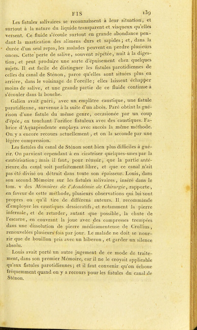 Les fistules salivaires se reconnaissent à leur situation, et surtout à la nature du liquide transparent et visqueux qu'elles versent. Ce fluide s'écoule surtout en grande abondance pen^ dantla mastication des alimens durs et sapides ; et, dans la durée d'un seul repas, les malades peuvent en perdre plusieurs onces. Cette perte de salive, souvent répétée, nuit à la diges- tion, et peut produire une sorte d'épuisement chez quelques sujets. Il est facile de distinguer les fistules parotidiennes de celles du canal de Sténon, parce qu'elles sont situées plus en arrière, dans le voisinage de l'oreille; elles laissent échapper moins de salive, et une grande partie de ce fluide continue a s'écouler dans la bouche. Galien avait guéri, avec un emplâtre caustique, une fistule parotidienne, survenue à la suite d'un abcès. Paré obtint la gué- rison d'une fistule du même genre, occasionée par un coup d'épée, en touchant l'orifice fistuleux avec des caustiques. Fa- brice d'Aqùapendente employa avec succès la même méthode. On y a encore recours actuellement, et on la seconde par une légère compression. Les fistules du canal de Sténon sont bien plus difficiles à gué- rir. On parvient cependant à en cicatriser quelques-unes par la cautérisation; mais il faut, pour réussir, que la partie anté- rieure du canal soit parfaitement libre, et que ce canal n'ait pas été divisé ou détruit dans toute son épaisseur. Louis, dans son second Mémoire sur les fistules salivaires, inséré dans le tom. v des Mémoires de l'Académie de Chirurgie, rapporte, en faveur de cette méthode, plusieurs observations qui lui sont propres ou qu'il tire de différens auteurs. Il recommande d'employer les caustiques dessiccatifs, et notamment la pierre infernale, et de retarder, autant que possible, la chute de l'escarre, en couvrant la joue avec des compresses trempées dans une dissolution de pierre médicamenteuse de Crollius , renouvelées plusieurs fois par jour. Le malade ne doit se nour- rir que de bouillon pris avec un biberon, et garder un silence absolu. Louis avait porté un autre jugement de ce mode de traite- ment, dans son premier Mémoire, car il ne le croyait applicable qu'aux fistules parotidiennes ; et il faut convenir qu'on échoue fréquemment quand on y a recours pour les fistules du canal de Sténon.