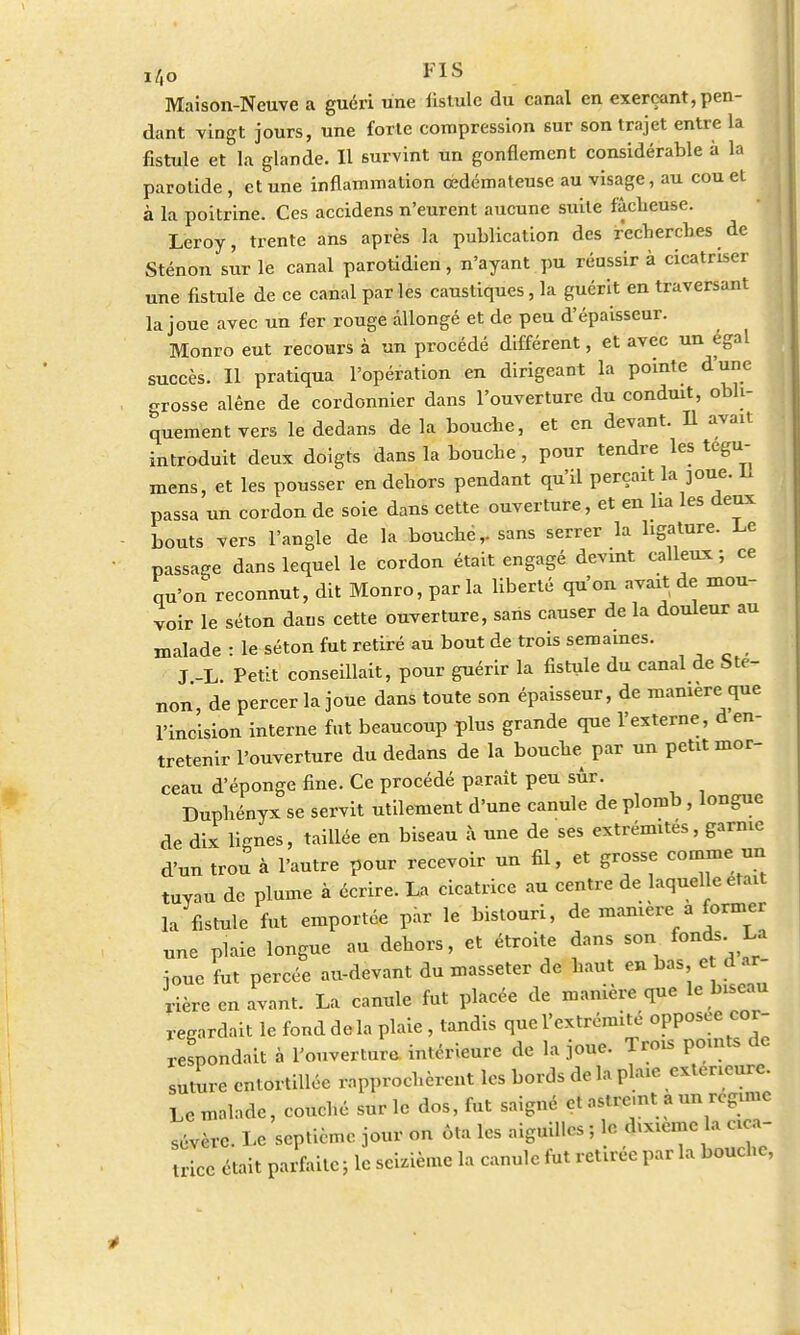 Maison-Neuve a guéri une fistule du canal en exerçant, pen- dant vingt jours, une forte compression sur son trajet entre la fistule et la glande. Il survint un gonflement considérable à la parotide , et une inflammation œdémateuse au visage, au cou et à la poitrine. Ces accidens n'eurent aucune suite fâcheuse. Leroy, trente ans après la publication des recherches de Sténon sur le canal parotidien, n'ayant pu réussir à cicatriser une fistule de ce canal par les caustiques, la guérit en traversant la joue avec un fer rouge allongé et de peu d'épaisseur. Monro eut recours à un procédé différent, et avec un égal succès. Il pratiqua l'opération en dirigeant la pointe d'une grosse alêne de cordonnier dans l'ouverture du conduit, obli- quement vers le dedans de la bouche, et en devant. Il avait introduit deux doigts dans la bouche, pour tendre les tegu- mens, et les pousser en dehors pendant qu'il perçait la joue. Il passa un cordon de soie dans cette ouverture, et en lia les deux bouts vers l'angle de la bouche,, sans serrer la ligature. Le passage dans lequel le cordon était engagé devint calleux; ce qu'on reconnut, dit Monro, par la liberté qu'on avait de mou- voir le séton dans cette ouverture, sans causer de la douleur au malade : le séton fut retiré au bout de trois semaines. J -L. Petit conseillait, pour guérir la fistule du canal de Ste- non, de percer la joue dans toute son épaisseur, de manière que l'incision interne fut beaucoup plus grande que l'externe, d en- tretenir l'ouverture du dedans de la bouche par un petit mor- ceau d'éponge fine. Ce procédé paraît peu sûr. Duphényx se servit utilement d'une canule de plomb , longue de dix lignes, taillée en biseau à une de ses extrémités, garnie d'un trou à l'autre pour recevoir un fil, et grosse comme un tuyau de plume à écrire. La cicatrice au centre de laquelle était la fistule fut emportée par le bistouri, de manière a former une plaie longue au dehors, et étroite dans son fonds. La joue fut percée au-devant du masseter de haut en bas e d ar- rière en avant. La canule fut placée de manière que le bu,cau regardait le fond delà plaie , tandis que l'extrémité opposée cor- respondait à l'ouverture intérieure de la joue. Trois points de suture entortillée rapprochèrent les bords de la plaie extérieure. Le malade, couché sur le dos, fut saigné et astre.nt a un regmie sévère. Le septième jour on ôta les aiguilles ; le dixième la cica- trice était parfaite ; le seizième la canule fut retirée par la bouche,