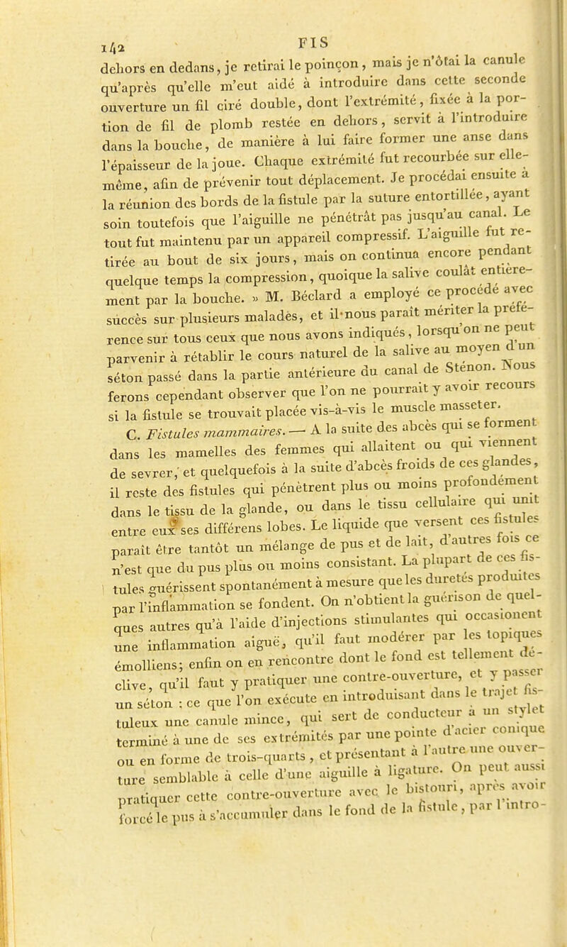FIS dehors en dedans, je retirai le poinçon, mais je n'ôtai la canule qu'après qu'elle m'eut aidé à introduire dans cette seconde ouverture un fil ciré double, dont l'extrémité, fixée a la por- tion de fil de plomb restée en dehors, servit à l'introduire dans la bouche, de manière à lui faire former une anse dans l'épaisseur de la joue. Chaque extrémité fut recourbée sur elle- même, afin de prévenir tout déplacement. Je procédai ensuite a la réunion des bords de la fistule par la suture entortillée, ayant soin toutefois que l'aiguille ne pénétrât pas jusqu'au canal Le tout fut maintenu par un appareil compressif. L'aiguille tut re- tirée au bout de six jours, mais on continua encore pendant quelque temps la compression, quoique la salive coulât entière- ment par la bouche. » M. Béclard a employé ce procède avec succès sur plusieurs malades, et il-nous paraît mériter la prete- rence sur tous ceux que nous avons indiqués, lorsqu on ne peut parvenir à rétablir le cours naturel de la salive au moyen d un séton passé dans la partie antérieure du canal de Stenon. Nous ferons cependant observer que l'on ne pourrait y avoir recours si la fistule se trouvait placée vis-à-vis le muscle masseter. C Fistules mammaires. - A la suite des abcès qui se formen dans les mamelles des femmes qui allaitent ou qui viennent de sevrer,' et quelquefois à la suite d'abcès froids de ces glandes il reste des fistules qui pénètrent plus ou moins profonde»» dans le tissu de la glande, ou dans le tissu cellulaire qui uni entre cuises différens lobes. Le liquide que versent ces fistule paraît être tantôt un mélange de pus et de lait d'autres fois ce n'est que du pus plus ou moins consistant. La plupart de ces fis- tules guérissent spontanément à mesure que les duretés produites par Inflammation se fondent. On n'obtient la guénso» de quel- ques autres qu'à l'aide d'injections stimulantes qui occasion» une inflammation aiguë, qu'il faut modérer par es topiques émolliens; enfin on en rencontre dont le fond est ff*«*^ clive, qu'il faut y pratiquer une con^UT^^y ^ un séton : ce que l'on exécute en introduisant dans le UajU f s Xx une canule mince, qui sert de conducteur a un stylet ermîié à une de ses extrémités par une pointe d'acier con.que ou en forme de trois-quarts , et présentant à l'autre une ouver- ture semblable à celle dune aiguille à ligature. On peut aussi pratiquer cette contre-ouverture avec le bistouri, apros avoir le pus à s'accumuler dans le fond de la fistule , par 1 ,n,ro-