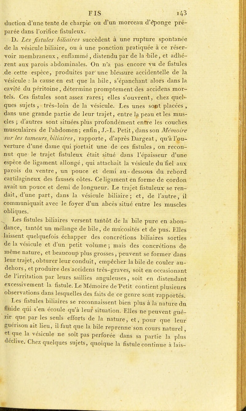 duction d'une tente de charpie ou d'un morceau d'éponge pré- parée dans l'orifice fistuleux. D. Les fistules biliaires succèdent à une rupture spontanée de la vésicule biliaire, ou à une ponction pratiquée à ce réser- voir membraneux, enflammé, distendu par de la -bile, et adhé- rent aux parois abdominales. On n'a pas encore vu de fistules de cette espèce, produites par'une blessure accidentelle de la vésicule : la cause en est que la bile, s'épanchant alors dans la cavité du péritoine, détermine promptement des accidens mor- tels. Ces fistules sont assez rares; elles s'ouvrent, chez quel- ques sujets , très-loin de la vésicule. Les unes sopt placées , dans une grande partie de leur trajet, entre la peau et les mus- cles ; d'autres sont situées plus profondément entre les couches musculaires de l'abdomen; enfin, J.-L. Petit, dans son Mémoire sur les tumeurs biliaires, rapporte, d'après Dargeat, qu'à l'ou- verture d'une dame qui portait une de ces fistules, on recon- nut que le trajet fistuleux était situé dans l'épaisseur d'une espèce de ligament allongé, qui attachait la vésicule du fiel aux parois du ventre, un pouce et demi au-dessous du rebord cartilagineux des faussés côtes. Ce ligament en forme de cordon avait un pouce et demi de longueur. Le trajet fistuleux se ren- dait, d'une part, dans la vésicule biliaire; et, de l'autre, il communiquait avec le foyer d'un abcès situé entre les muscles obliques. Les fistules biliaires versent tantôt de la bile pure en abon- dance, tantôt un mélange de bile, de mucosités et de pus. Elles laissent quelquefois échapper des concrétions biliaires sorties de la vésicule et d'un petit volume ; mais des concrétions de même nature, et beaucoup plus grosses, peuvent se former dans leur trajet, obturer leur conduit, empêcher la bile de couler au- dehors, et produire des accidens très-graves, soit en occasionant de l'irritation par leurs saillies anguleuses, soit en distendant excessivement la fistule. Le Mémoire de Petit contient plusieurs observations dans lesquelles des faits de ce genre sont rapportés. Les fistules biliaires se reconnaissent bien plus à la nature du fluide qui s'en écoule qu'à leur situation. Elles ne peuvent gué- rir que par les seuls efforts de la nature, et, pour que leur guérison ait lieu, il faut que la bile reprenne son cours naturel, et que la vésicule ne soit pas perforée dans sa partie la pins dechve. Chez quelques sujets, quoique la fistule continue à lais-