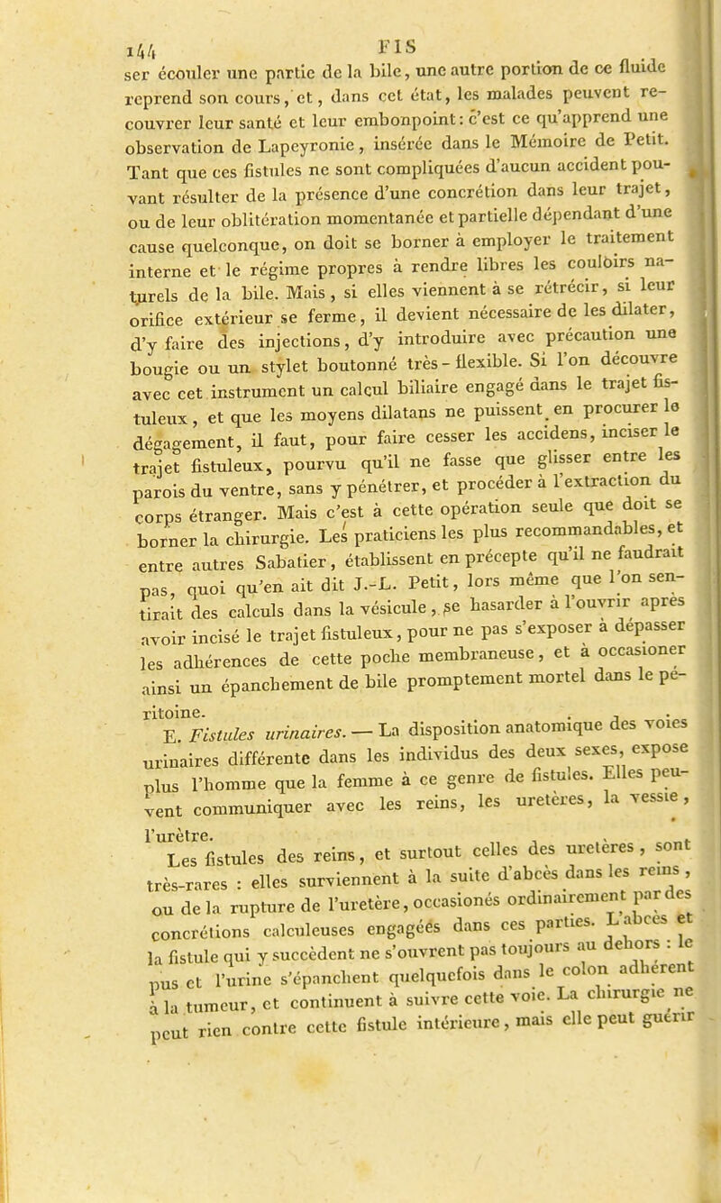 ï44 M* ser écouler une partie de la bile, une autre portion de ce fluide reprend son cours, et, dans cet état, les malades peuvent re- couvrer leur santé et leur embonpoint: c'est ce qu'apprend une observation de Lapeyronie, insérée dans le Mémoire de Petit. Tant que ces fistules ne sont compliquées d'aucun accident pou- ^ vant résulter de la présence d'une concrétion dans leur trajet, ou de leur oblitération momentanée et partielle dépendant d'une cause quelconque, on doit se borner à employer le traitement interne et le régime propres à rendre libres les couloirs na- turels de la bile. Mais, si elles viennent à se rétrécir, si leur orifice extérieur se ferme, il devient nécessaire de les dilater, d'y faire des injections, d'y introduire avec précaution une bougie ou un stylet boutonné très - flexible. Si l'on découvre avec cet instrument un calcul biliaire engagé dans le trajet fis- tuleux, et que les moyens dilatans ne puissent, en procurer le dégagement, il faut, pour faire cesser les accidens, inciser le trajet fistuleux, pourvu qu'il ne fasse que glisser entre les parois du ventre, sans y pénétrer, et procéder à l'extraction du corps étranger. Mais c'est à cette opération seule que doit se borner la chirurgie. Les praticiens les plus recommandâmes, et entre autres Sabatier, établissent en précepte qu'il ne faudrait pas, quoi qu'en ait dit J.-L. Petit, lors même que I on sen- tirait des calculs dans la vésicule , se hasarder à l'ouvrir après avoir incisé le trajet fistuleux, pour ne pas s'exposer a dépasser les adhérences de cette poche membraneuse, et à occasioner ainsi un épanebement de bile promptement mortel dans le pe- ritoine. . , E Fistules urinaires. — La disposition anatomique des voies urinaires différente dans les individus des deux sexes expose plus l'bomme que la femme à ce genre de fistules. Elles peu- vent communiquer avec les reins, les uretères, la vessie, Les fistules des reins, et surtout celles des uretères, sont très-rares : elles surviennent à la suite d'abcès dans les reins , ou de la rupture de l'uretère, occasionés ordinairement par des concrétions calculeuscs engagéés dans ces parties. Labcès et la fistule qui y succèdent ne s'ouvrent pas toujours au dehors : le „us et l'urine s'épanchent quelquefois dans le colon adhèrent \ la tumeur, et continuent à suivre cette voie. La chirurgie ne peut rien contre cette fistule intérieure, mais elle peut guérir