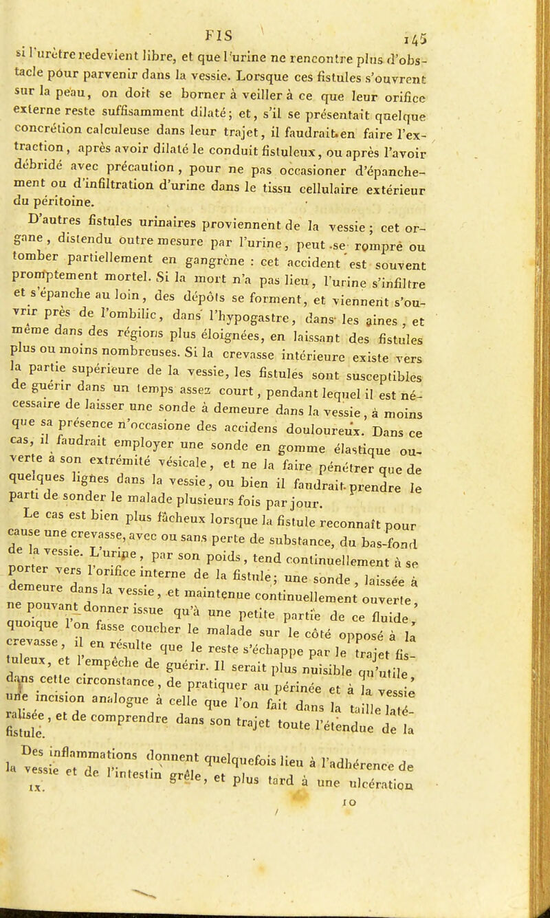 si l'urètre redevient libre, et que l'urine ne rencontre plus d'obs- tacle pour parvenir dans la vessie. Lorsque ces fistules s'ouvrent sur la peau, on doit se borner à veiller à ce que leur orifice externe reste suffisamment dilaté; et, s'il se présentait quelque concrétion calculeuse dans leur trajet, il faudrait.en faire l'ex- traction , après avoir dilaté le conduit fistuleux, ou après l'avoir débridé avec précaution, pour ne pas occasioner d'épanche- ment ou d'infiltration d'urine dans le tissu cellulaire extérieur du péritoine. D'autres fistules urinaires proviennent de la vessie ; cet or- gane , distendu outre mesure par l'urine, peut.se romprè ou tomber partiellement en gangrène : cet accident'est souvent promptement mortel. Si la mort n'a pas lieu, l'urine s'infiltre et s épanche au loin, des dépÔ!s se forment, et viennent s'ou- vrir près de l'ombilic, dans' l'hypogastre, dans- les aines , et même dans des régions plus éloignées, en laissant des fistules plus ou moins nombreuses. Si la crevasse intérieure existe vers la partie supérieure de la vessie, les fistules sont susceptibles de guenr dans un temps assez court, pendant lequel il est né- cessaire de laisser une sonde à demeure dans la vessie, à moins que sa présence n'occasione des accidens douloureux. Dans ce cas, il faudrait employer une sonde en gomme élastique ou- verte a son extrémité vésicale, et ne la faire pénétrer que de quelques lignes dans la vessie, ou bien il faudrait-prendre le paru de sonder le malade plusieurs fois par jour Le cas est bien plus fâcheux lorsque la fistule reconnaît pour cause une crevasse, avec ou sans perte de substance, du bas-fond oortrSie r ™r ■ P°idS ' tCnd annuellement à se H u^L , CCinterne ^ ^ fiSt,,le; Une -de, laissée à nepouvant d ^ * maintÇnUe C°tin--ent ouver.e, auoZe Vnd°fnneriSSUe ^ ^ PetIte Ptie de ce fluide, quoique Ion fasse coucher le malade sur le côté opposé à la tuleux et 1 empêche de guérir. Il serait plus nuisible qu'utile d,ns cette circonstance, de pratiquer au périnée et à la v ^ une mcislon an;i]ogue à cdIe que 1>on feit jessie rahsee , et de comprendre dans son trajet toute l'étendue det u v^TS r°nn? qelquefois Ueu à radhër— de essie et de. 1 mtestm grêle, et plus tord à une ulcération 10