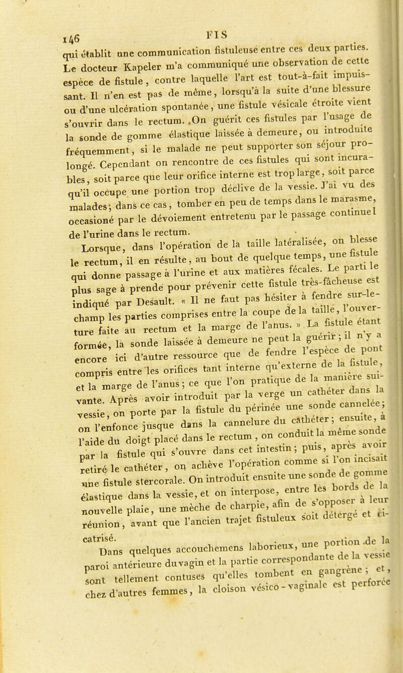 qui établit une communication fistuleuse entre ces deux parties. Le docteur Kapeler m'a communiqué une observation de cette espèce de fistule , contre laquelle l'art est tout-à-fait impuis- sant. Il n'en est pas de même, lorsqu'à la suite d'une blessure ou d'une ulcération spontanée, une fistule vésicale étroite vient s'ouvrir dans le rectum. .On guérit ces fistules par 1 usage de la sonde de gomme élastique laissée à demeure, ou introduite fréquemment, si le malade ne peut supporter son séjour pro- longé Cependant on rencontre de ces fistules qui sont incura- bles soit parce que leur orifice interne est trop large, soit parce qu'il occupe une portion trop déclive de la vessie. J ai vu des malades 5 dans ce cas, tomber en peu de temps dans le marasme occasioné par le dévoiement entretenu par le passage continuel de l'urine dans le rectum. • Lorsque, dans l'opération delà taille latéralisée, on blés e le rectum, il en résulte, au bout de q-Ve temps une a e qui donne passage à l'urine et aux matières fécales. Le parti le pTus sage à'prenie pour prévenir cette fistule très-f^euse e indiqué par Desault. « Il ne faut pas hésiter a fendre surle champ les parties comprises entre hv coupe de la taille ouver ture faite au rectum et la marge de l'anus. »> La fistule étant formée la sonde laissée à demeure ne peut la guérir ; il n y a enco ' ici d'autre ressource que de fendre l'espèce de pont compris entre les orifices tant interne qu'externe de la fistule , eHa'marge de l'anus ; ce que l'on pratique de la manière sui- vi*teTprès avoir introduit par la verge un cathéter dans a vessie on porte par la fistule du périnée une sonde cannelée Tn l enfonce jusque dans la cannelure du cathéter ; ensuite a ?!ide du doi t placé dans le rectum , on conduit la même sonde In fistule oui s'ouvre dans cet intestin ; pms, après avoir Sle Sr, £ achève l'opération comme si l'on incisait élastique dans la vessie, et on interpose entre les. bord, d la nouvelle plaie, une mèche de charpie, afin de réunion, avant que l'ancien trajet fistuleux soit detérgé tL quelques accouchemens laborieux, une Portion de la paroi antérieure duvagin et la partie correspondante de la vessie Et tellement contuses qu'elles ^^^^ chez d'autres femmes, la cloison vesico-vnginalc per