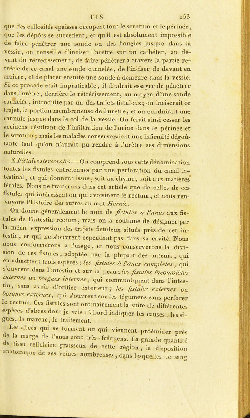 que des callosités épaisses occupent tout le scrotum et le périnée, que les dépôts se succèdent, et qu'il est absolument impossible de faire pénétrer une sonde ou des bougies jusque dans la vessie, on conseille d'inciser l'urètre sur un cathéter, au de- vant du rétrécissement, de faire pénétrera travers la partie ré- trécie de ce canal une sonde cannelée, de l'inciser de devant en arrière, et de placer ensuite une sonde à demeure dans la vessie. Si ce procédé était impraticable, il faudrait essayer de pénétrer dans l'urètre, derrière le rétrécissement, au moyen d'une sonde cannelée, introduite par un des trajets fistuleux; on inciserait ce trajet, la portion membraneuse de l'urètre, et on conduirait une cannule jusque dans le col de la vessie. On ferait ainsi cesser les accidens résultant de l'infiltration de l'urine dans le périnée et le scrotum ; mais les malades conserveraient une infirmité dégoû- tante tant qu'on n'aurait pu rendre à l'urètre ses dimensions naturelles. E.Fistulesstercorales.—On comprend sous cette dénomination toutes les fistules entretenues par une perforation du canal in- testinal, et qui donnent issue, soit au chyme, soit aux matières fécales. Nous ne traiterons dans cet article que de celles de ces fistules qui intéressent ou qui avoisinent le rectum, et nous ren- voyons l'histoire des autres au mot Hernie. On donne généralement le nom de fistules à l'anus aux fis- tules de l'intestin rectum, mais on a coutume de désigner par la même expression des trajets fistuleux situés près de cet in- testin , et qui ne s'ouvrent cependant pas dans sa cavité. Nous nous conformerons à l'usage, et nous conserverons la divi- sion de ces fistules, adoptée par la plupart des auteurs, qui en admettent trois espèces : les fistules à l'anus complètes, qui s'ouvrent dans l'intestin et sur la peau ; les fistules incomplètes internes ou borgnes internes , qui communiquent dans l'intes- tin, sans avoir d'orifice extérieur; les fistules externes ou borgnes externes, qui s'ouvrent sur les tégumens sans perforer le rectum. Ces fistules sont ordinairement la suite de différentes espèces d'abcès dont je vais d'abord indiquer les causes , les si- gnes, la marche, le traitement. Les abcès qui se forment ou qui viennent proéminer près de la marge de l'anus sont très-fréquens. La grande quantité de issu cellulaire graisseux de cette région, la disposition -lutonuque de ses veines nombreuses, dans lesquelles le sang