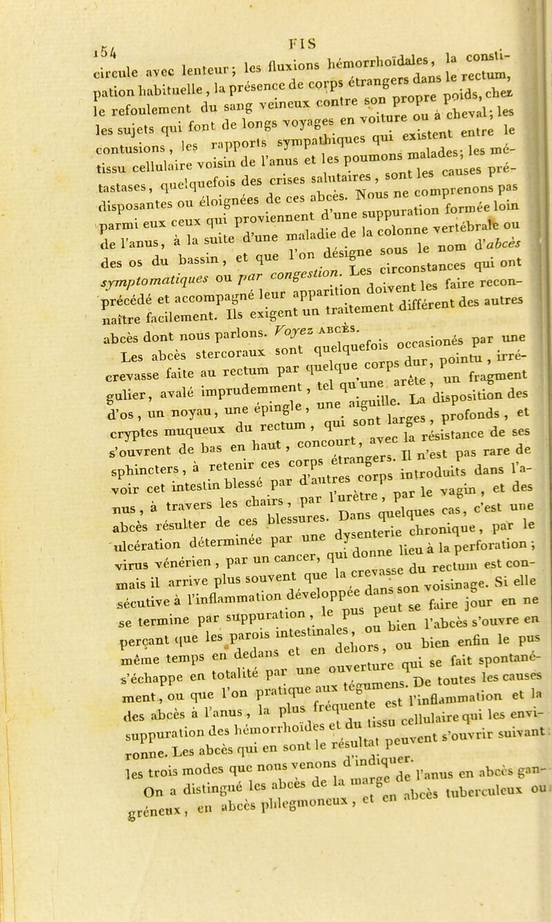 l,c evcc lenteur; .es Avions M-***^,^ p*ta habituelle , L présence de corps «™S™*™l°£Ae[ le refoulement dn sang vcmeu* contre son propre: p«« ,es sujets .ni font de longs voyages »jo.tore on a h , ^ . eontnsions, les rapports sytnpaUnques qm e»««n tissn eellnlalre voisin de Panus et les■ t°™°°>™* ^ >M <*«<*«* deSreS tt'I; ne u,Prenonspas Parïrsqoi.ePd'nne f^^^Z ! Ssr^r^^-es^ | abcès dont nous parlons. Voyez occasionés par une Les abcès stercorau* sont qnelqnefo*^ occa. P _ crevasse faite au rectum par Pun fragment gulier, avalé imprudemment, tel qu un. a^e ^ ^ los , un noyau, une épingle , une axgu 1 le L d P> ^ cryptes muqueu* du rectum, ^^^e de ses s'ouvrent de bas en haut, °°™°^^«<»t pas rare de sphincters, à retenir ces «JP-£^£dans l'a- voir cet intestin blessé par d au eicorps ^ ^ « travers les chairs, par^luret e par le j ^ ^ abcès résulter de ces blessure, , par le ulcération déterminée par une dysent foration . virus vénérien , par un cancer, qui donne heu p ^ ^ mais il arrive plus souvent que la creva.^ eUe sécutive à l'inflammation développée dan-on ^ ^ ^ ^ se termine par suppuration , le pu P s,Quvre en perCant que les P= ^ bien enfin le pus même temps en dedans ei ei spontané- s'échappe en totalité par ^JT^^Jm les causes ment, ou que l'on P-^^^^ J rinflammation et la des abcès à l'anus, la r^fi*P» Uss^ cellulairequi les envi- suppuration des hémorrhoidw et du ,su ce ^ ronne. Les abcès qui en sont le résultat peuve les trois modes que nous venons en ^ On a distingué les abcès de la . gcde ou greneux , en abcès phlegmoneux , et en