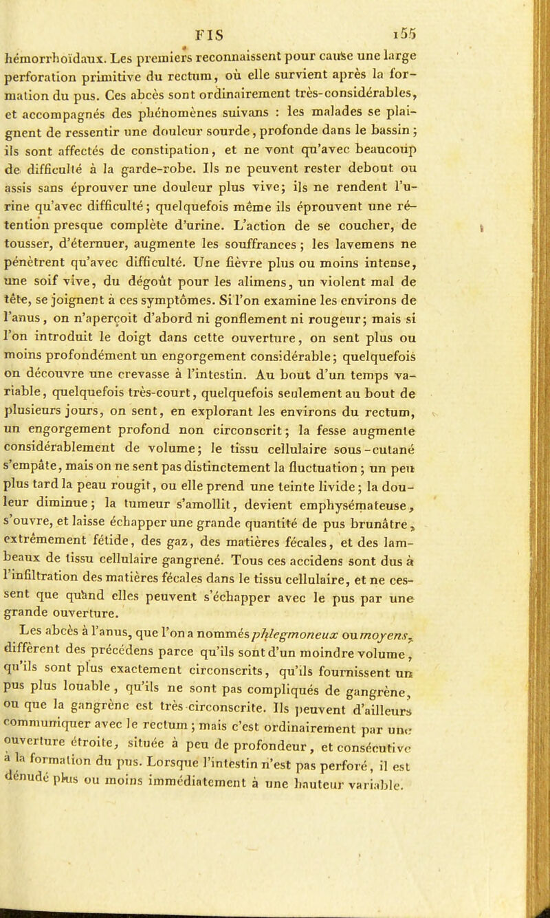 hémorrhoïdaux. Les premiers reconnaissent pour cause une large perforation primitive du rectum, où elle survient après la for- mation du pus. Ces abcès sont ordinairement très-considérables, et accompagnés des phénomènes suivans : les malades se plai- gnent de ressentir une douleur sourde, profonde dans le bassin ; ils sont affectés de constipation, et ne vont qu'avec beaucoup de difficulté à la garde-robe. Ils ne peuvent rester debout ou assis sans éprouver une douleur plus vive; ils ne rendent l'u- rine qu'avec difficulté; quelquefois même ils éprouvent une ré- tention presque complète d'urine. L'action de se coucher, de tousser, d'éternuer, augmente les souffrances ; les lavemens ne pénètrent qu'avec difficulté. Une fièvre plus ou moins intense, une soif vive, du dégoût pour les alimens, un violent mal de tête, se joignent à ces symptômes. Si l'on examine les environs de l'anus, on n'aperçoit d'abord ni gonflement ni rougeur; mais si l'on introduit le doigt dans cette ouverture, on sent plus ou moins profondément un engorgement considérable; quelquefois on découvre une crevasse à l'intestin. Au bout d'un temps va- riable, quelquefois très-court, quelquefois seulement au bout de plusieurs jours, on sent, en explorant les environs du rectum, un engorgement profond non circonscrit; la fesse augmente considérablement de volume; le tissu cellulaire sous-cutané s'empâte, mais on ne sent pas distinctement la fluctuation ; un peu plus tard la peau rougit, ou elle prend une teinte livide ; la dou- leur diminue; la tumeur s'amollit, devient emphysémateuse, s'ouvre, et laisse échapper une grande quantité de pus brunâtre , extrêmement fétide, des gaz, des matières fécales, et des lam- beaux de tissu cellulaire gangrené. Tous ces accidens sont dus à l'infiltration des matières fécales dans le tissu cellulaire, et ne ces- sent que quand elles peuvent s'échapper avec le pus par une grande ouverture. Les abcès à l'anus, que l'on a nommésphlegmoneux oumoyens^ diffèrent des précédens parce qu'ils sont d'un moindre volume, qu'ils sont plus exactement circonscrits, qu'ils fournissent un pus plus louable, qu'ils ne sont pas compliqués de gangrène, ou que la gangrène est très circonscrite. Ils peuvent d'ailleurs communiquer avec le rectum ; mais c'est ordinairement par un,.- ouverture étroite, située à peu de profondeur, et consécutif a la formation du pus. Lorsque l'intestin n'est pas perforé, il est dénudé plus ou moins immédiatement à une hauteur variable.