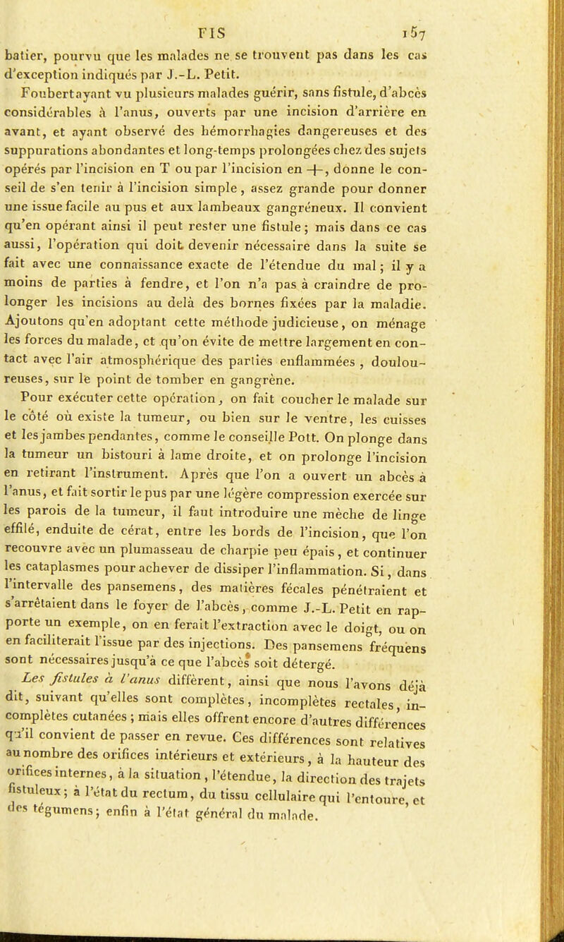 batier, pourvu que les malades ne se trouvent pas dans les cas d'exception indiqués par J.-L. Petit. Foubertayant vu plusieurs malades guérir, sans fistule, d'abcès considérables à l'anus, ouverts par une incision d'arrière en avant, et ayant observé des hémorrhagies dangereuses et des suppurations abondantes et long-temps prolongées chez des sujets opérés par l'incision en T ou par l'incision en -f-, donne le con- seil de s'en tenir à l'incision simple, assez grande pour donner une issue facile au pus et aux lambeaux gangréneux. Il convient qu'en opérant ainsi il peut rester une fistule ; mais dans ce cas aussi, l'opération qui doit devenir nécessaire dans la suite se fait avec une connaissance exacte de l'étendue du mal ; il y a moins de parties à fendre, et l'on n'a pas à craindre de pro- longer les incisions au delà des bornes fixées par la maladie. Ajoutons qu'en adoptant cette méthode judicieuse, on ménage les forces du malade, et qu'on évite de mettre largement en con- tact avec l'air atmosphérique des parties enflammées , doulou- reuses, sur le point de tomber en gangrène. Pour exécuter cette opération, on fait coucher le malade sur le côté où existe la tumeur, ou bien sur le ventre, les cuisses et les jambes pendantes, comme le conseille Pott. On plonge dans la tumeur un bistouri à lame droite, et on prolonge l'incision en retirant l'instrument. Après que l'on a ouvert un abcès à l'anus, et fait sortir le pus par une légère compression exercée sur les parois de la tumeur, il faut introduire une mèche de linge effilé, enduite de cérat, entre les bords de l'incision, que l'on recouvre avec un plumasseau de charpie peu épais, et continuel- les cataplasmes pour achever de dissiper l'inflammation. Si, dans l'intervalle des pansemens, des matières fécales pénétraient et s'arrêtaient dans le foyer de l'abcès, comme J.-L. Petit en rap- porte un exemple, on en ferait l'extraction avec le doigt, ou on en faciliterait l'issue par des injections. Des pansemens fréquens sont nécessaires jusqu'à ce que l'abcès soit détergé. Les fistules à l'anus diffèrent, ainsi que nous l'avons déjà dit, suivant qu'elles sont complètes, incomplètes rectales in- complètes cutanées ; mais elles offrent encore d'autres différences q i'il convient de passer en revue. Ces différences sont relatives au nombre des orifices intérieurs et extérieurs, à la hauteur des orifices internes, à la situation , l'étendue, la direction des trajets hstuleux; à l'état du rectum, du tissu cellulaire qui l'entoure et dos tégumens; enfin à l'état général du malade.