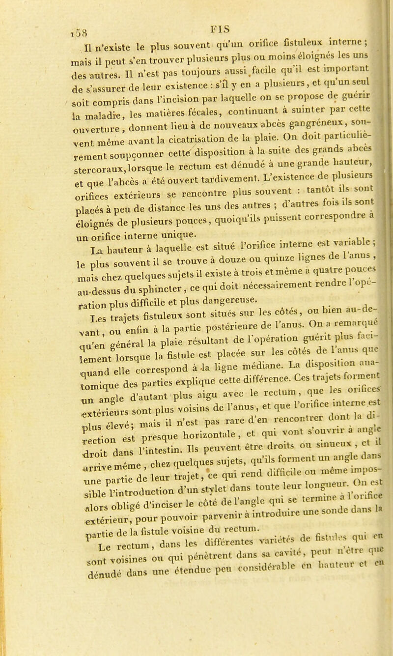 5H F1S Il n'existe le plus souvent qu'un orifice fistuleux interne ; mais il peut s'en trouver plusieurs plus ou moins éloignés les uns des autres. Il n'est pas toujours aussi.facile qu'il est important de s'assurer de leur existence : s'il y en a plusieurs, et qu'un seul soit compris dans l'incision par laquelle on se propose de guérir la maladie, les matières fécales, continuant à suinter par cette ouverture, donnent lieu à de nouveaux abcès gangréneux, sou- vent même avant la cicatrisation de la plaie. On doit particuliè- rement soupçonner cette' disposition à la suite des grands abcès stercoraux, lorsque le rectum est dénudé à une grande hauteur, et que l'abcès a été ouvert tardivement. L'existence de plusieurs orifices extérieurs se rencontre plus souvent : tantôt ils sont placés à peu de distance les uns des autres ; d'autres fois ils sont éloignés de plusieurs pouces, quoiqu'ils puissent correspondre a un orifice interne unique. . La hauteur à laquelle est situé l'orifice interne est variable, le plus souvent il se trouve à douze ou quinze lignes de 1 anus , . mais chez quelques sujets il existe à trois et même a quatrepouces au-dessus du sphincter, ce qui doit nécessairement rendre 1 ope- ration plus difficile et plus dangereuse. Les trajets fistuleux sont situés sur les côtés, ou bien au-de- vant, ouenfin à la partie postérieure de l'anus. On a remarque l'en général la plaie résultant de l'opération guérit plu, fa, i- \ment lorsque la fistule est placée sur les côtés de 1 anus que ' u nd elle correspond à-la ligne médiane. La disposition ana tomlue des parties explique cette différence. Ces trajets forment un ngle d'autant plus aigu avec le rectum, que les orifice, TteÏÏurs sont plus voisins de l'anus, et que l'orifice interne est ^ s élevé- mais il n'est pas rare d'en rencontrer dont la *j tlTt presque horizontale, et qui vont s'ouvrir a angle T a V l'intestin Ils peuvent être droits ou sinueux , et il ^ e mie chtquelques sujets, qu'ils forment un angle dans arrive m«me eue L 4 - J^ d dlfficile ou ^ème impos- 1rs obligé d'inciser le coté de l'angle qm se .erm.ee 1 or.fi extérieurfpour pouvoir parvenir à in.rodu.re one sonde dans U *•« An 1p fistulp voisine du rectum. , voWnes ou qui pénètrent dans sa e.vité, peut n'être nue détendue peu considér.bie en l.au.eur e, eu