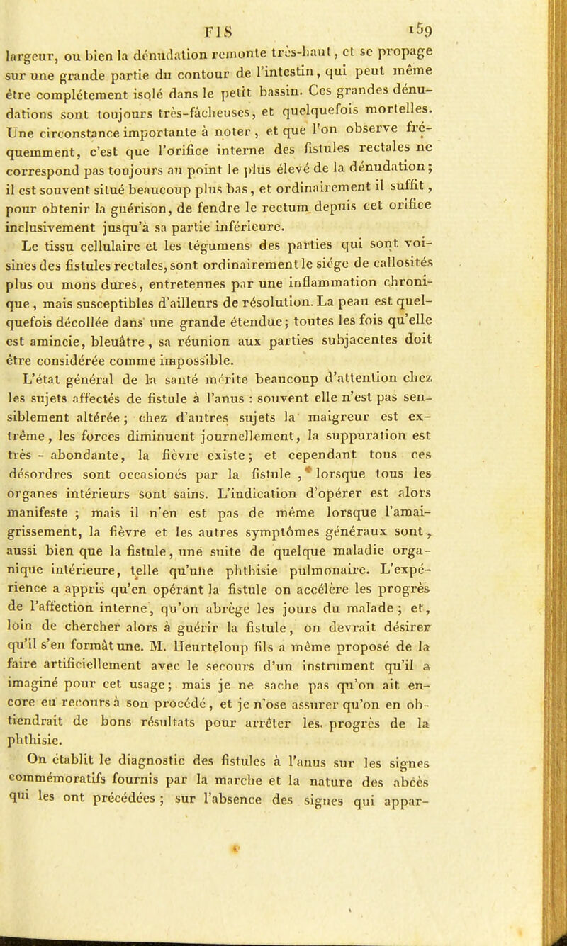 FIS 1^9 largeur, ou bien la dénudation remonte très-haut, et se propage sur une grande partie du contour de l'intestin, qui peut même être complètement isqlé dans le petit bassin. Ces grandes dénu- dations sont toujours très-fâcheuses, et quelquefois mortelles. Une circonstance importante à noter , et que l'on observe fré- quemment, c'est que l'orifice interne des fistules rectales ne correspond pas toujours au point le plus élevé de la dénudation; il est souvent situé beaucoup plus bas, et ordinairement il suffit, pour obtenir la guérison, de fendre le rectum depuis cet orifice inclusivement jusqu'à sa partie inférieure. Le tissu cellulaire et les tégumens des parties qui sont voi- sines des fistules rectales, sont ordinairement le siège de callosités plus ou mons dures, entretenues par une inflammation chroni- que , mais susceptibles d'ailleurs de résolution. La peau est quel- quefois décollée dans une grande étendue; toutes les fois qu'elle est amincie, bleuâtre, sa réunion aux parties subjacentes doit être considérée comme impossible. L'état général de la santé mérite beaucoup d'attention chez les sujets affectés de fistule à l'anus : souvent elle n'est pas sen- siblement altérée; chez d'autres sujets la maigreur est ex- trême, les forces diminuent journellement, la suppuration est très - abondante, la fièvre existe; et cependant tous ces désordres sont occasionés par la fistule , * lorsque lous les organes intérieurs sont sains. L'indication d'opérer est alors manifeste ; mais il n'en est pas de même lorsque l'amai- grissement, la fièvre et les autres symptômes généraux sont, aussi bien que la fistule, une suite de quelque maladie orga- nique intérieure, telle qu'ulie phthisie pulmonaire. L'expé- rience a appris qu'en opérant la fistule on accélère les progrès de l'affection interne, qu'on abrège les jours du malade; et, loin de chercher alors à guérir la fistule, on devrait désirer qu'il s'en formât une. M. Heurteloup fils a même proposé de la faire artificiellement avec le secours d'un instrument qu'il a imaginé pour cet usage; mais je ne sache pas qu'on ait en- core eu recours à son procédé, et je n'ose assurer qu'on en ob- tiendrait de bons résultats pour arrêter les, progrès de la phthisie. On établit le diagnostic des fistules à l'anus sur les signes commémoratifs fournis par la marche et la nature des abcès qui les ont précédées ; sur l'absence des signes qui appar-
