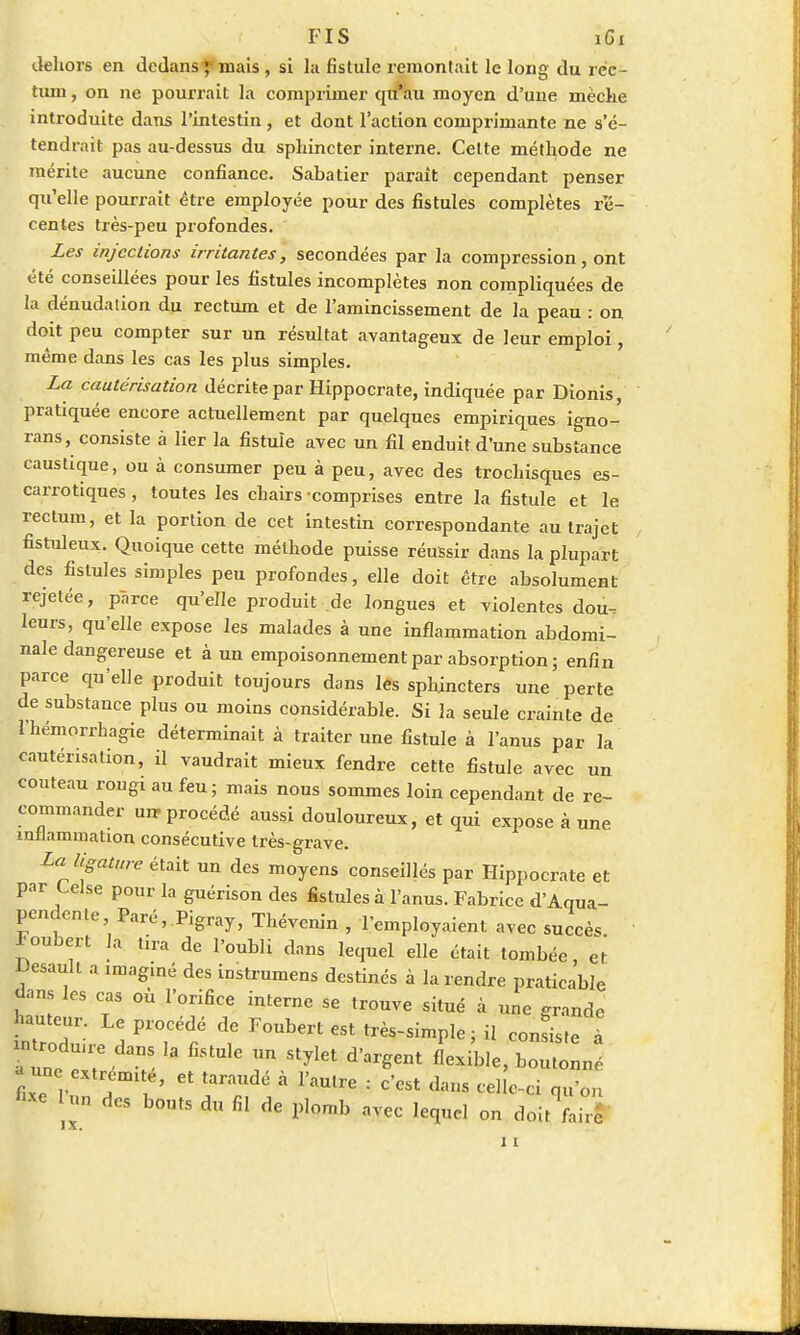 dehors en dedans ; mais , si la fistule remontait le long du rec- tum , on ne pourrait la comprimer qu'au moyen d'une mèche introduite dans l'intestin, et dont l'action comprimante ne s'é- tendrait pas au-dessus du sphincter interne. Celte méthode ne mérite aucune confiance. Sabatier paraît cependant penser qu'elle pourrait être employée pour des fistules complètes ré- centes très-peu profondes. Les injections irritantes, secondées par la compression, ont été conseillées pour les fistules incomplètes non compliquées de la dénudation du rectum et de l'amincissement de la peau : on doit peu compter sur un résultat avantageux de leur emploi, même dans les cas les plus simples. La cautérisation décrite par Hippocrate, indiquée par Dionis, pratiquée encore actuellement par quelques empiriques igno- rans, consiste à lier la fistule avec un fil enduit d'une substance caustique, ou à consumer peu à peu, avec des trochisques es- carrotiques, toutes les chairs comprises entre la fistule et le rectum, et la portion de cet intestin correspondante au trajet fistuleux. Quoique cette méthode puisse réussir dans la plupart des fistules simples peu profondes, elle doit être absolument rejetée, parce qu'elle produit de longues et violentes dou. leurs, qu'elle expose les malades à une inflammation abdomi- nale dangereuse et à un empoisonnement par absorption ; enfin parce qu'elle produit toujours dans les sphincters une perte de substance plus ou moins considérable. Si la seule crainte de l'hémorrhagie déterminait à traiter une fistule à l'anus par la cautérisation, il vaudrait mieux fendre cette fistule avec un couteau rougi au feu; mais nous sommes loin cependant de re- commander urr procédé aussi douloureux, et qui expose à une inflammation consécutive très-grave. La ligature était un des moyens conseillés par Hippocrate et par Lelse pour la guérison des fistules à l'anus. Fabrice d'Aqua- pendente, Paré, Pigray, Thévenin , l'employaient avec succès Foubert la tira de l'oubli dans lequel elle était tombée, et Desault a ,maginé des instrumens destinés à la rendre praticable dans les cas où l'orifice interne se trouve situé à une grande hauteur Le procédé de Foubert est très-simple ; il corniste à antrodmre dans la fistule un stylet d'argent flexible, boJol - une ext émi éj et . ramre ; * (kns te]| - fixe Un des bouts du fil de plomb avec lequel on doit fair* 11