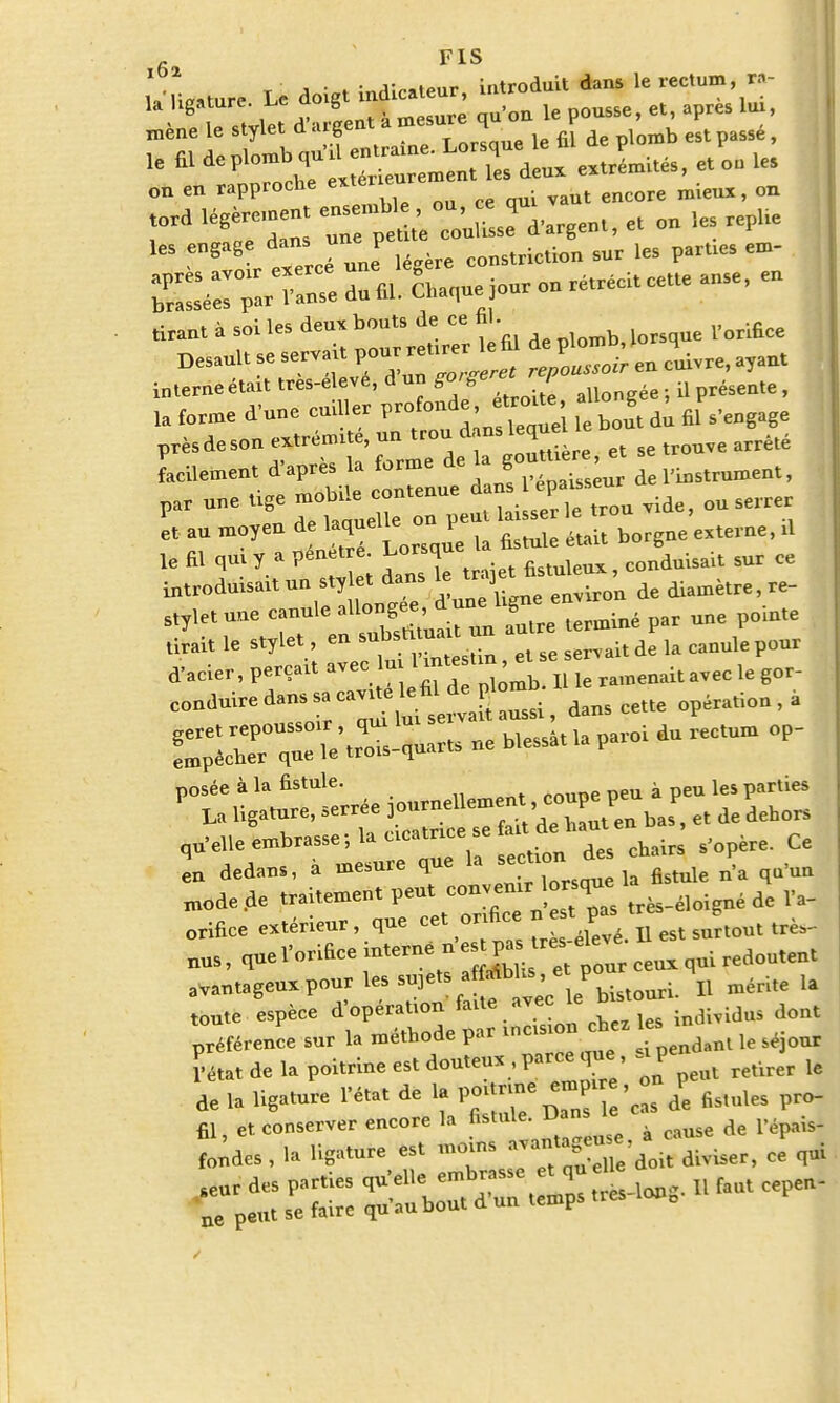 fi, F1S , • . ■ r„.i»,,r introduit dans le rectum, m- LUgalure. Le dotg«md»« , *, mène le stylet d urgent a mesurq P ^ le « ^I^iSSrS^ eJmUé-, et on les on en rapproche «ter* mUuI> on tord légèremen. ^^fw, et on .« repUe U. engage dan jne pe sur ,es pal.llcs dn «. Shaquejour on rétréci, cette anse, en tirant à soi les deux bon,» de ce ht. Desaul. se serva , „ Ivre, ayan. i„,erneétai, tres-elevé, d un aUongée ; il présente, ,a forme d'une cuiller V^i, g ^ , facilement d'après la forme de la g ■ l'instrument, et an moyen de laquelle^ p eiteme> d ta fil qm y a pénete ■ Lo»,««-(W-i» »nr ee introduisait un stylet dans le ir ] diamètre, re- sty,et une eanule allongée, par une pointe Jai, le s„lc, , en snbsUtuaU un autre m p^ d'acier, perçai, avec lu, 1 m.e .m « se ^ ^ conduire dans sa ca,.,e le fil de plombIlte ératio„, à qu'elle embrasse; la ema,™e se Ce en dedans, a mesure que la sec.mn1 ^ mode de »im't pe\7X „. s,T» ,rès-éloigné de Va- orifice e*.érieur, que ce. or fie * surtou, très_ uus, quel'orifice interné *estpa reseleve edou,eBt a,an,agen,pour les sujets <Mb' „ mérite la toute espèce d'opération faite avec todWidas dont préférence sur 1» méthode par S '„,„, le sejour ïéta. de la poitrine es. dou.eu, . parce que ..p ^ ^ de 1, Ug«.nre l'état de 1. p«M« «J^ de fistules pro- II, et conserver encore la * cause de l'épais- fondea, la ligature es. diviser, ee qui