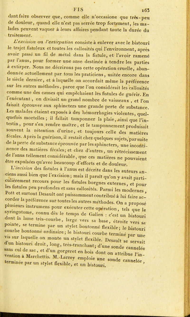 dant faire observer que, comme elle n'occasione que très-peu de douleur, quand elle n'est pas serrée trop fortement, les ma- lades peuvent vaquer à leurs affaires pendant toute la durée du traitement. L'excision ou l'extirpation consiste à enlever avec le bistouri le trajet fistuleux et toutes les callosités qui l'environnent, après avoir passé un fil de métal dans la fistule, et l'avoir ramené par l'anus, pour former une anse destinée à tendre les parties à extirper. Nous ne décrirons pas cette opération cruelle, aban- donnée actuellement par tous les praticiens, usitée encore dans le siècle dernier, et à laquelle on accordait même la préférence sur les autres méthodes, parce que l'on considérait les callosités comme une des causes qui empêchaient les fistules de guérir. En 1 exécutant, on divisait un grand nombre de vaisseaux , et l'on faisait éprouver aux sphincters une grande perte de substance. Les malades étaient exposés à des hémorrhagies violentes, quel- quefois mortelles; il fallait tamponner la plaie, ainsi que l'in- testin, pour s'en rendre maître, et le tamponnement produisait souvent la rétention d'urine, et toujours celle des matières fécales. Après la guérison, il restait chez quelques sujets/par suite de la perte de substance éprouvée par les sphincters, une inconti- nence des matières fécales; et chez d'autres, un rétrécissement de 1 anus tellement considérable, que ces matières ne pouvaient être expulsées qu'avec beaucoup d'efforts et de douleur. L'incision des fistules à l'anus est décrite dans les auteurs an ciens aussi bien que l'excision; mais il paraît qu'on y avait parti- culièrement recours pour les fistules borgnes externes, et pour les fistules peu profondes et sans callosités. Parmi les modernes Pott et surtout Desault ont puissamment contribué à lui faire ac- corder la préférence sur toutes les autres méthodes. On a proposé pluaeurs instrumens pour exécuter cette opération, tels que le synngotome, connu dès le temps de Galien : c'est un bistouri dont la lame très-courbe, large vers sa base, étroite vers Z Zr™TJr b°Utonné fl«*'e; le bistouri courbe boutonné ordinaire; le bistouri courbe term'iné p v.s sur laquelle on monte un stylet flexible. Desault se serval sans cul de sac , et d'un gorgeret en bois dont onïZZTr venuonà Marchettis. M.-Larrey emploie une sonde annee tenmnée par un stylet flexible, et un bistouri '
