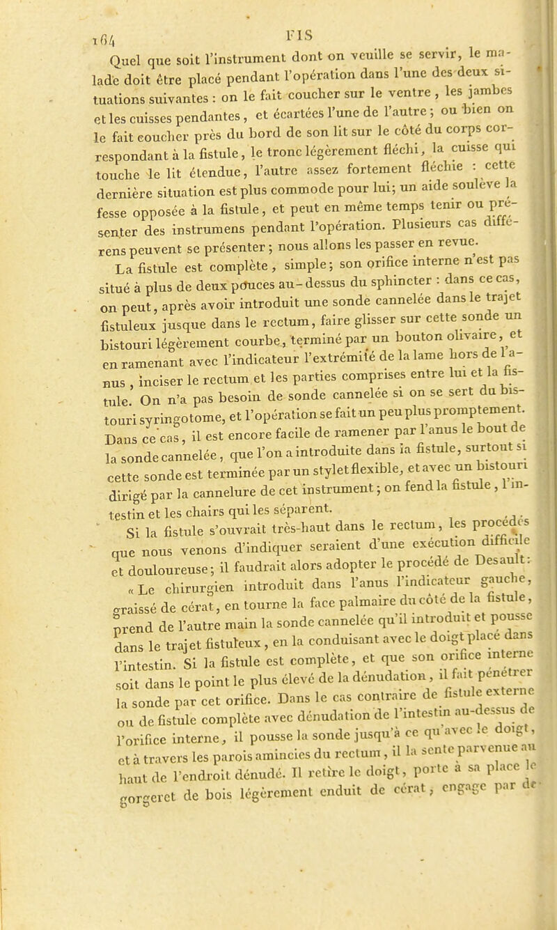 xflA PIS Ouel que soit l'instrument dont on veuille se servir, le ma- lade doit être placé pendant l'opération dans l'une des-deux si- tuations suivantes : on le fait coucher sur le ventre , les jambes et les cuisses pendantes, et écartées l'une de l'autre ; ou bien on le fait coucher près du bord de son lit sur le côté du corps cor- respondant à la fistule, le tronc légèrement fléchi, la cuisse qui touche le lit étendue, l'autre assez fortement fléchie : cette dernière situation est plus commode pour lui; un aide soulevé la fesse opposée à la fistule, et peut en même temps tenir ou pré- senter des instrumens pendant l'opération. Plusieurs cas diffe- rens peuvent se présenter ; nous allons les passer en revue. La fistule est complète , simple; son orifice interne nest pas situé à plus de deux ptfuces au- dessus du sphincter : dans ce cas, on peut, après avoir introduit une sonde cannelée dans le trajet fistuleux jusque dans le rectum, faire glisser sur cette sonde un bistouri légèrement courbe, terminé par un bouton ohvaire, et en ramenant avec l'indicateur l'extrémité de la lame hors de l a- nus , inciser le rectum et les parties comprises entre lui et la fis- tule On n'a pas besoin de sonde cannelée si on se sert du bis- touri syringotome, et l'opération se fait un peu plus promptement. Dans ce cas, il est encore facile de ramener par 1 anus le bout de la sonde cannelée, que l'on a introduite dans ia fistule, surtout si cette sonde est terminée par un stylet flexible, et avec un bistouri dirigé par la cannelure de cet instrument ; on fend la fistule, 1 in- 1 estin et les chairs qui les séparent. Si la fistule s'ouvrait très-haut dans le rectum, les procèdes que nous venons d'indiquer seraient d'une exécution difficile et douloureuse; il faudrait alors adopter le procède de Desault: «Le chirurgien introduit dans l'anus l'indicateur gauche, graissé de cérat, en tourne la face palmaire du cote de la fistule, nrend de l'autre main la sonde cannelée qu'il introduit et pousse dans le trajet fistuleux, en la conduisant avec le doigt place dans l'intestin. Si la fistule est complète, et que son orifice interne soit dans le point le plus élevé de la dénudation, il fait pénétrer la sonde par cet orifice. Dans le cas contraire de fistule externe ou de fistule complète avec dénudation de l'intestin au-dessus de l'orifice interne, il pousse la sonde jusqu'à ce qu avec .c doigt, et à travers les parois amincies du rectum, il la sente parvenue au haut de l'endroit dénudé. Il retire le doigt, porte a sa place le gSgeret de bois légèrement enduit de cérat, engage par dd