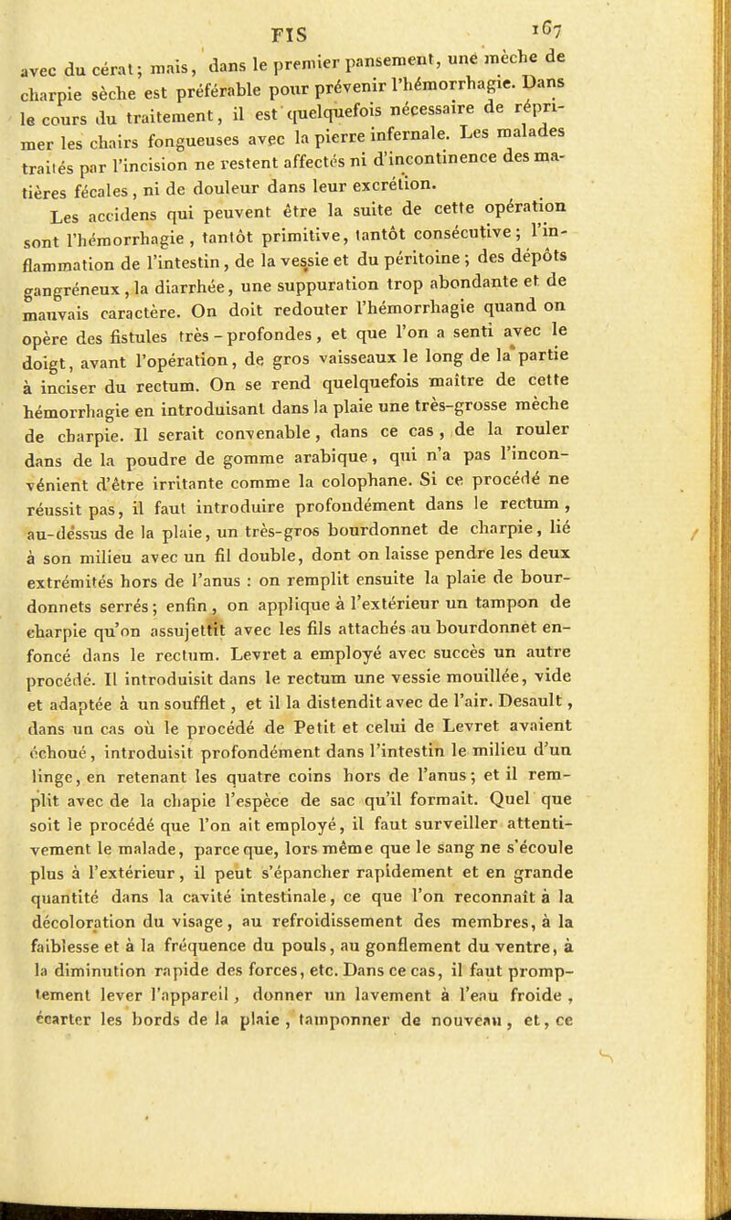 avec du cérat; mais, dans le premier pansement, une mèche de charpie sèche est préférable pour prévenir l'hémorrhagie. Dans le cours du traitement, il est quelquefois nécessaire de répri- mer les chairs fongueuses avec la pierre infernale. Les malades traités par l'incision ne restent affectés ni d'incontinence des ma- tières fécales, ni de douleur dans leur excrétion. Les accidens qui peuvent être la suite de cette opération sont l'hémorrhagie , tantôt primitive, tantôt consécutive ; l'in- flammation de l'intestin, de la vessie et du péritoine ; des dépôts gangréneux, la diarrhée, une suppuration trop abondante et de mauvais caractère. On doit redouter l'hémorrhagie quand on opère des fistules très - profondes, et que l'on a senti avec le doigt, avant l'opération, de gros vaisseaux le long de la*partie à inciser du rectum. On se rend quelquefois maître de cette hémorrhagie en introduisant dans la plaie une très-grosse mèche de charpie. 11 serait convenable, dans ce cas , de la rouler dans de la poudre de gomme arabique, qui n'a pas l'incon- vénient d'être irritante comme la colophane. Si ce procédé ne réussit pas, il faut introduire profondément dans le rectum, au-dessus de la plaie, un très-gros bourdonnet de charpie, lié à son milieu avec un fil double, dont on laisse pendre les deux extrémités hors de l'anus : on remplit ensuite la plaie de bour- donnets serrés; enfin, on applique à l'extérieur un tampon de charpie qu'on assujettit avec les fils attachés au bourdonnet en- foncé dans le rectum. Levret a employé avec succès un autre procédé. Il introduisit dans le rectum une vessie mouillée, vide et adaptée à un soufflet, et il la distendit avec de l'air. Desault, dans un cas où le procédé de Petit et celui de Levret avaient échoué, introduisit profondément dans l'intestin le milieu d'un linge, en retenant les quatre coins hors de l'anus; et il rem- plit avec de la chapie l'espèce de sac qu'il formait. Quel que soit ie procédé que l'on ait employé, il faut surveiller attenti- vement le malade, parce que, lors même que le sang ne s'écoule plus à l'extérieur, il peut s'épancher rapidement et en grande quantité dans la cavité intestinale, ce que l'on reconnaît à la décoloration du visage, au refroidissement des membres, à la faiblesse et à la fréquence du pouls, au gonflement du ventre, à la diminution rapide des forces, etc. Dans ce cas, il faut promp- tement lever l'appareil, donner un lavement à l'eau froide , écarter les bords delà plaie, tamponner de nouveau, et, ce
