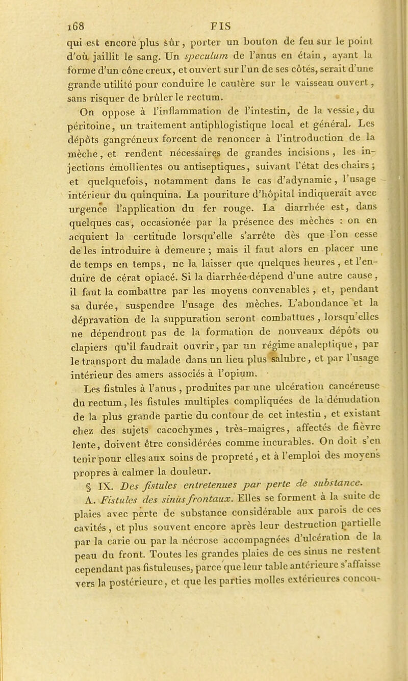 qui est encore plus sùr, porter un boulon de feu sur le point d'où jaillit le sang. Un spéculum de l'anus en étain, ayant la forme d'un cône creux, et ouvert sur l'un de ses côtés, serait d'une grande utilité pour conduire le cautère sur le vaisseau ouvert, sans risquer de brûlerie rectum. On oppose à l'inflammation de l'intestin, de la vessie, du péritoine, un traitement antiphlogistique local et général. Les dépôts gangréneux forcent de renoncer à l'introduction de la mèche, et rendent nécessaires de grandes incisions , les in- jections émollientes ou antiseptiques, suivant Vétat descbairs; et quelquefois, notamment dans le cas d'adynamie , l'usage intérieur du quinquina. La pouriture d'hôpital indiquerait avec urgence l'application du fer rouge. La diarrhée est, dans quelques cas, occasionée par la présence des mèches : on en acquiert la certitude lorsqu'elle s'arrête dès que l'on cesse de les introduire à demeure ; mais il faut alors en placer une de temps en temps, ne la laisser que quelques heures , et l'en- duire de cérat opiacé. Si la diarrhée dépend d'une autre cause , il faut la combattre par les moyens convenables , et, pendant sa durée, suspendre l'usage des mèches. L'abondance et la dépravation de la suppuration seront combattues , lorsqu'elles ne dépendront pas de la formation de nouveaux dépôts ou clapiers qu'il faudrait ouvrir, par un régime analeptique , par le transport du malade dans un lieu plus kalubre, et par l'usage intérieur des amers associés à l'opium. Les fistules à l'anus , produites par une ulcération cancéreuse du rectum, les fistules multiples compliquées de la dénudatiou de la plus grande partie du contour de cet intestin , et existant chez des sujets cacochymes , très-maigres, affectés de fièvre lente, doivent être considérées comme incurables. On doit s eu tenir pour elles aux soins de propreté, et à l'emploi des moyens propres à calmer la douleur. § IX. Des fistules entretenues par perte de substance. A. Fistules des sinus frontaux. Elles se forment à la suite de plaies avec perte de substance considérable aux parois de ces cavités , et plus souvent encore après leur destruction partielle par la carie ou par la nécrose accompagnées d'ulcération de la peau du front. Toutes les grandes plaies de ces sinus ne restent cependant pas fistuleuses, parce'que leur table antérieure s'affaisse vers la postérieure, et que les parties molles extérieures concou-