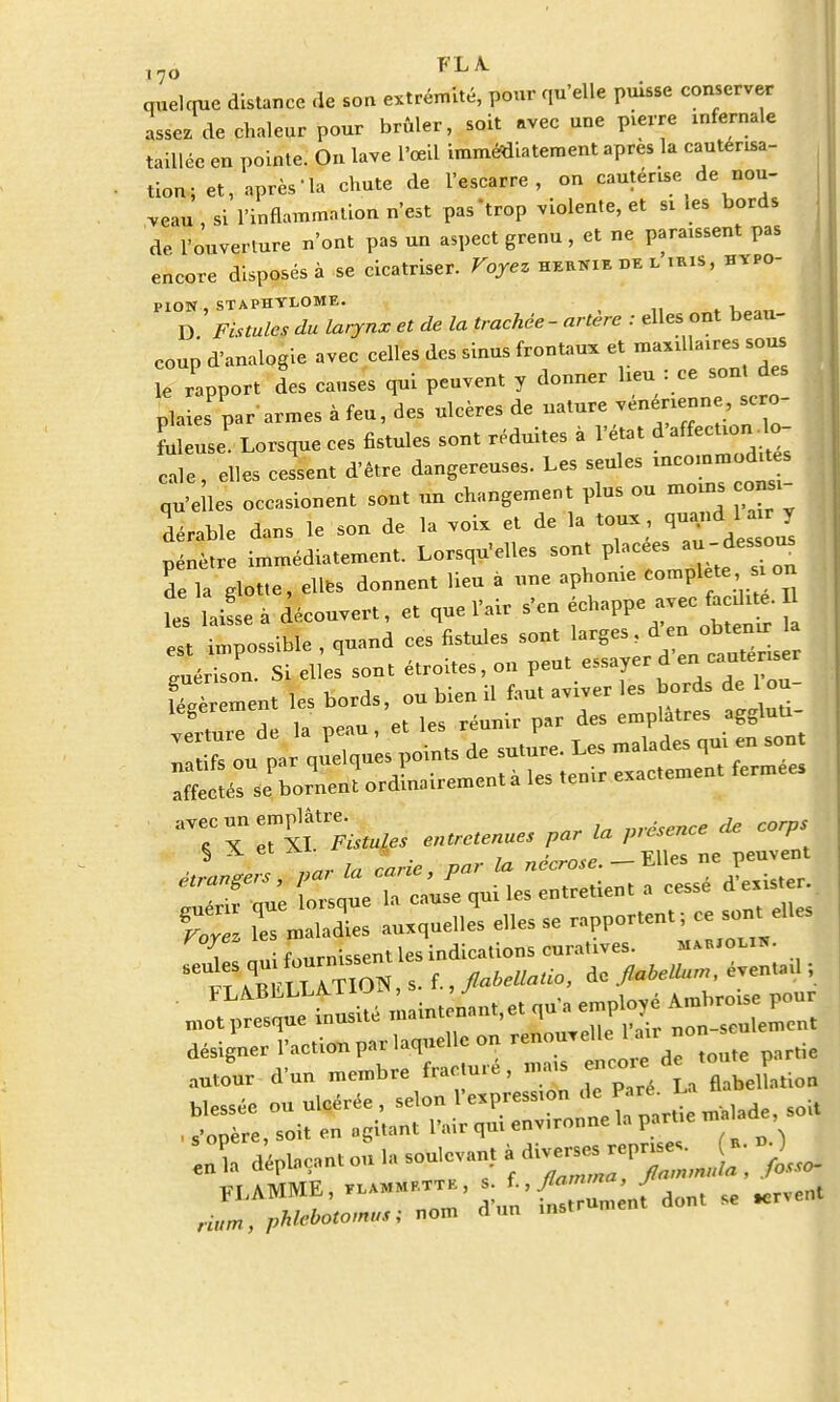 i7o FLA- quelque distance de son extrémité, pour qu'elle puisse conserver assez de chaleur pour brûler, soit avec une pierre infernale taillée en pointe. On lave l'œil immédiatement après la cautérisa- tion; et, après-la chute de l'escarre, on canténse de nou- veau , si l'inflammation n'est pas'trop violente, et si les bords de l'ouverture n'ont pas un aspect grenu, et ne parafent pas encore disposés à se cicatriser. Voyez heknie de l nus, hvpo- PION STAPHYLOME. D .Fîstute du larynx et de la trachée - artère : elles ont beau- coup d'analogie avec celles des sinus frontaux et maxillaires sous le rapport des causes qui peuvent y donner heu : «e sont des plaies par armes à feu, des ulcères de nature vénérienne, se o- Leuse Lorsque ces fistules sont réduites à l'état d*^- cale, elles cessent d'être dangereuses. Les seules -commodités qu'elles occasionent sont un changement plus ou moins consi- dérable dans le son de la voix et de la toux pénètre immédiatement. Lorsqu'elles sont placées ^;dess0^ de là glotte, ellfcs donnent lieu à une aphonie complète si on t wL a découvert, et que l'air s'en échappe avec ^ est impossible , quand ces fistules sont larges d- ^ 1er sou. Si elles sont étroites, on peut essayer d en cautériser fièr ment les bords, ou bien il faut aviver les bords de 1 ou- îegereu emplâtres aggluti- % „ l„ carie par la nécrose.- Elles ne peuvent TIZ 1« maladies auxqùeUes e,les se rapportent !- «» «- , • f ...missent les indications curalives. hamoiih. désigner Paetion par laquelle on ^^^Z, partie ,„,„„r dun membre fracture, nms J, déplaçant ou i. soulevant à ,„ >~ FUME,.u.««™, ;/„'£ Z „, dont se .erven, Hum, phlet>°tom,,t; non. dun instr