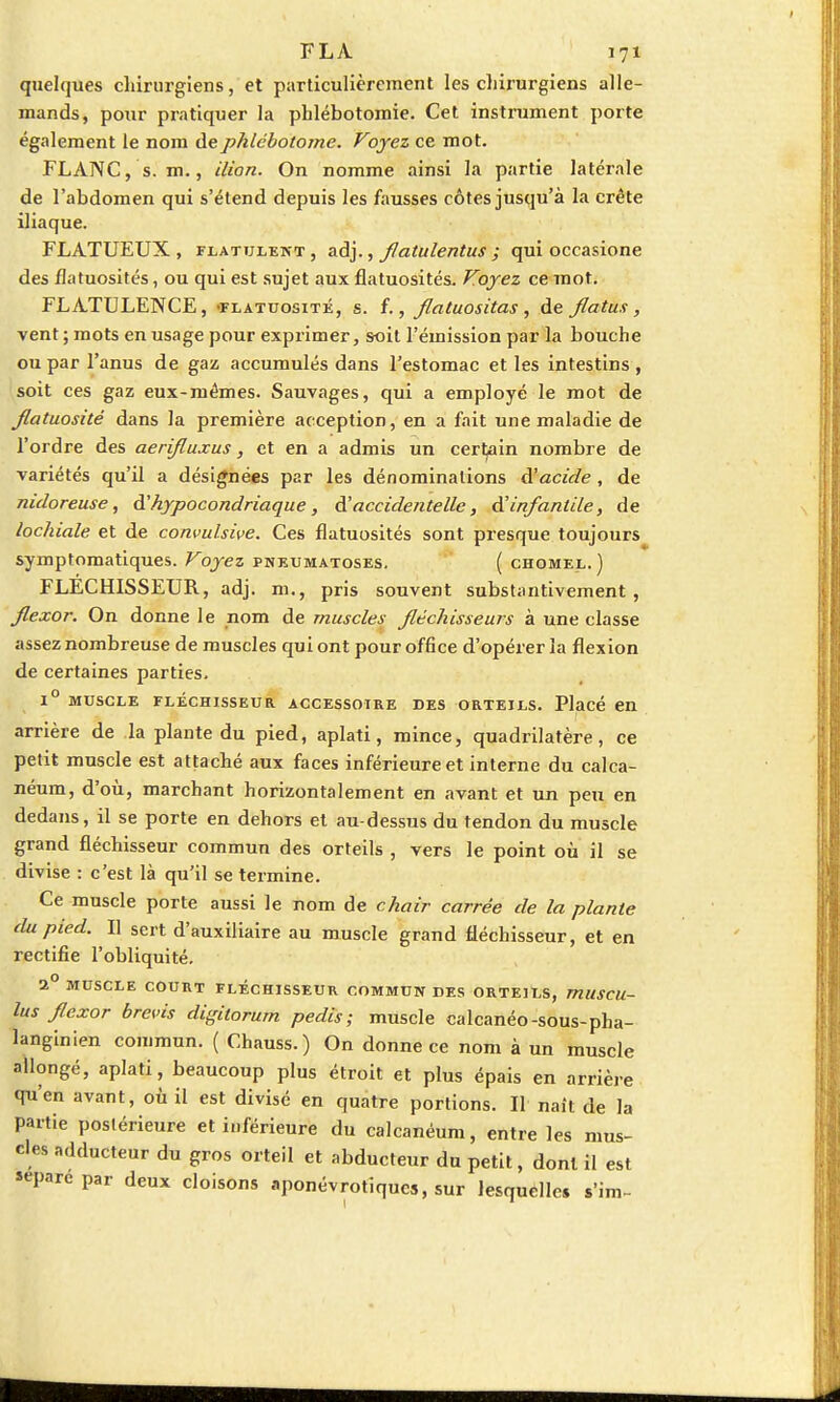 quelques chirurgiens, et particulièrement les chirurgiens alle- mands, pour pratiquer la phlébotomie. Cet instrument porte également le nom dephlébotome. Voyez ce mot. FLANC, s. m., Mon. On nomme ainsi la partie latérale de l'abdomen qui s'étend depuis les fausses côtes jusqu'à la crête iliaque. FLATUEUX , flatulent, adj., flatulentus ; qui occasione des flatuosités, ou qui est sujet aux flatuosités. Voyez ce mot. FLATULENCE, -flatuosité, s. f., flatuositas , de jlatus, vent ; mots en usage pour exprimer, soit l'émission par la bouche ou par l'anus de gaz accumulés dans l'estomac et les intestins , soit ces gaz eux-mêmes. Sauvages, qui a employé le mot de Jlatuosité dans la première acception, en a fait une maladie de l'ordre des aerifluxus, et en a admis un certain nombre de variétés qu'il a désignées par les dénominations à'acide, de nidoreuse, d'hypocondriaque, d'accidentelle, d'infantile, de lochiale et de convulsive. Ces flatuosités sont presque toujours symptomatiques. Voyez pneumatoses. ( chomel.) FLECHISSEUR, adj. m., pris souvent substantivement , flexor. On donne le nom de muscles fléchisseurs à une classe assez nombreuse de muscles qui ont pour office d'opérer la flexion de certaines parties. 1° MUSCLE FLÉCHISSEUR ACCESSOIRE DES ORTEILS. Placé en arrière de la plante du pied, aplati, mince, quadrilatère, ce petit muscle est attaché aux faces inférieure et interne du calca- néum, d'où, marchant horizontalement en avant et un peu en dedans, il se porte en dehors et au-dessus du tendon du muscle grand fléchisseur commun des orteils , vers le point où il se divise : c'est là qu'il se termine. Ce muscle porte aussi le nom de chair carrée de la plante du pied. I] sert d'auxiliaire au muscle grand fléchisseur, et en rectifie l'obliquité. 1° MUSCLE COURT FLÉCHISSEUR COMMUN DES ORTEILS, mUSCU- lus flexor brevis digitorurn pedis ; muscle calcanéo-sous-pha- langinien commun. ( Chauss.) On donne ce nom à un muscle allongé, aplati, beaucoup plus étroit et plus épais en arrière qu'en avant, où il est divisé en quatre portions. Il naît de la partie postérieure et inférieure du calcanéum, entre les mus- cles adducteur du gros orteil et abducteur du petit, dont il est «pare par deux cloisons aponévrotiqucs, sur lesquelles s'im-