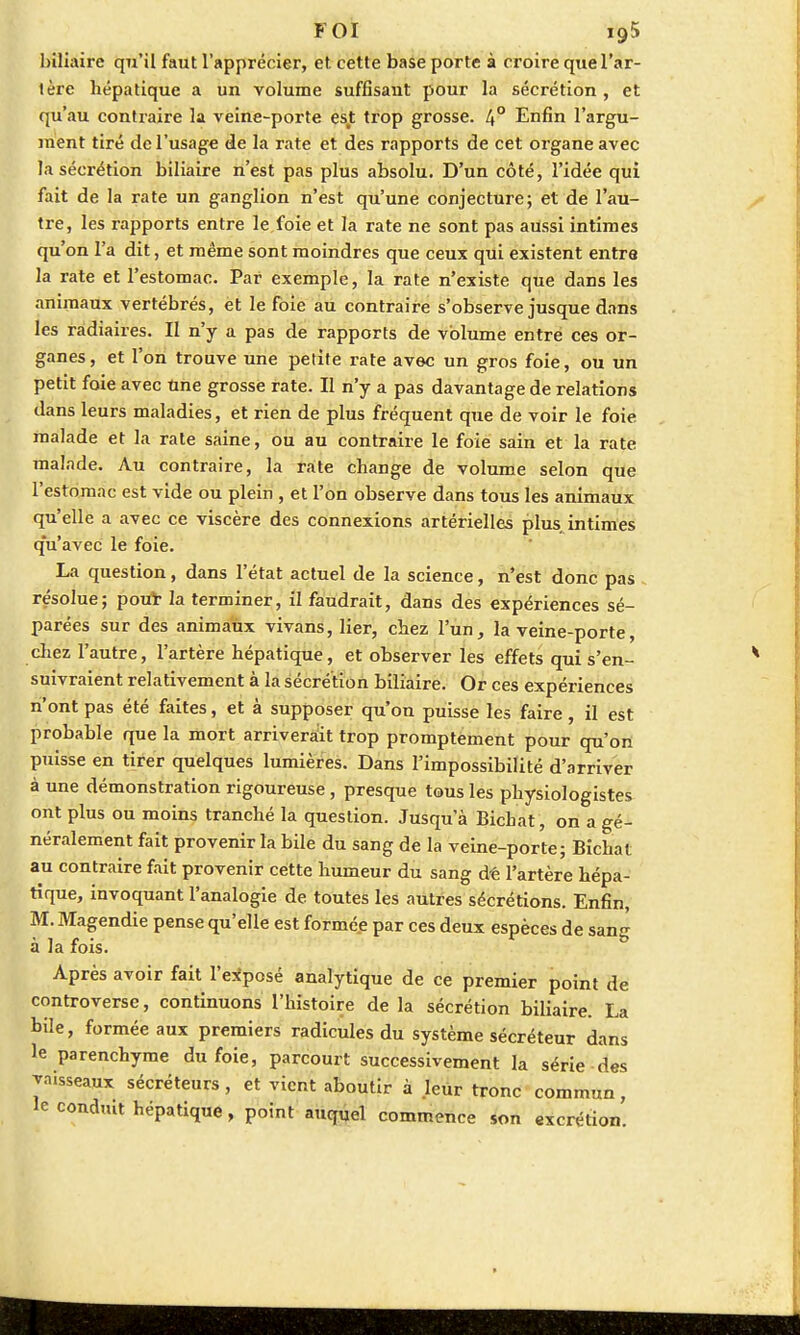 FOI 19$ biliaire qu'il faut l'apprécier, et cette base porte à croire que l'ar- tère hépatique a un volume suffisant pour la sécrétion, et qu'au contraire la veine-porte est trop grosse. 4° Enfin l'argu- ment tiré de l'usage de la rate et des rapports de cet organe avec la sécrétion biliaire n'est pas plus absolu. D'un côté, l'idée qui fait de la rate un ganglion n'est qu'une conjecture; et de l'au- tre, les rapports entre le foie et la rate ne sont pas aussi intimes qu'on l'a dit, et même sont moindres que ceux qui existent entre la rate et l'estomac. Par exemple, la rate n'existe que dans les animaux vertébrés, et le foie au contraire s'observe jusque dans les ràdiaires. II n'y a pas de rapports de volume entre ces or- ganes, et l'on trouve une petite rate avec un gros foie, ou un petit foie avec Une grosse rate. Il n'y a pas davantage de relations dans leurs maladies, et rien de plus fréquent que de voir le foie malade et la rate saine, ou au contraire le foie sain et la rate malade. Au contraire, la rate change de volume selon que l'estomac est vide ou plein , et l'on observe dans tous les animaux qu'elle a avec ce viscère des connexions artérielles plus, intimes q'u'avec le foie. La question, dans l'état actuel de la science, n'est donc pas résolue; pou* la terminer, il faudrait, dans des expériences sé- parées sur des animaux vivans, lier, chez l'un, la veine-porte, chez l'autre, l'artère hépatique, et observer les effets qui s'en- suivraient relativement à la sécrétion biliaire. Or ces expériences n'ont pas été faites, et à supposer qu'on puisse les faire, il est probable que la mort arriverait trop promptement pour qu'on puisse en tirer quelques lumières. Dans l'impossibilité d'arriver à une démonstration rigoureuse , presque tous les physiologistes ont plus ou moins tranché la question. Jusqu'à Bichat, on a gé- néralement fait provenir la bile du sang de la veine-porte; Bichat au contraire fait provenir cette humeur du sang d£ l'artère hépa- tique, invoquant l'analogie de toutes les autres sécrétions. Enfin, M. Magendie pense qu'elle est formée par ces deux espèces de sang à la fois. Après avoir fait l'exposé analytique de ce premier point de controverse, continuons l'histoire de la sécrétion biliaire. La bile, formée aux premiers radicules du système sécréteur dans le parenchyme du foie, parcourt successivement la série des ^aisseaux sécréteurs, et vient aboutir à leur tronc commun, le conduit hépatique, point auquel commence son excrétion.