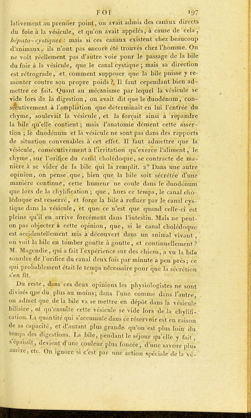 lalivement au premier point, 011 avait admis des canaux directs du foie à la vésicule, et qu'on avait appelés, à cause de cela , hépato-cjxtiques : mais si ces canaux existent chez beaucoup d'animaux, ils n'ont pas encore été trouvés chez l'homme. On ne voit réellement pas d'autre voie pour le passage de la bile du foie à la vésicule, que le canal cystique ; mais sa direction est rétrograde, et comment supposer que la bile puisse y re- monter contre son propre poids ?, Il faut cependant bien ad- mettre ce fait. Quant au mécanisme par lequel la vésicule se vide lors de la digestion , on avait dit que le duodénum, con- sécutivement à l'ampliation que déterminait en lui l'entrée du chyme, soulevait la vésicule , et la forçait ainsi à répandre la bile qu'elle contient ; mais l'anatomie dément cette asser- tion ; le duodénum et la vésicule ne sont pas dans des rapports de situation convenables à cet effet. Il faut admettre que la vésicule, consécutivement à l'irritation qu'exerce l'aliment, le chyme, sur l'orifice du canal cholédoque, se contracte de ma- nière à se vider de la bile qui la remplit. i° Dans une autre opinion, on pense que, bien que la bile soit sécrétée d'une manière continue, cette humeur ne coule dans le duodénum que lors de la chylification ; que , hors ce temps, le canal cho- lédoque est resserré, et force la bile à refluer par lé canal cys- tique dans la vésicule, et que ce n'est que quand celle-ci est pleine qu'il en arrive forcément dans l'intestin. Mais ne peut- on pas objectera cette opinion, que, si le canal cholédoque est accidentellement mis à découvert dans un animal vivant , on voit la bile en tomber goutte à goutte, et continuellement ? M. Magendie, qui a fait l'expérience sur des chiens, a vu la bile sourdre de l'orifice du canal deux fois par minute à peu près ; ce qui probablement était le temps nécessaire pour que la sécrétion s'en fit. Du reste, dans ces deux opinions les physiologistes ne sont divisés que du plus au moins; dans l'une comme dans l'autre, on admet que de la bile va se mettre en dépôt dans la vésicule biliaire , ot qu'ensuite cette vésicule se vide lors de .la chylifi- cation. La quantité qui s'accumule dans ce réservoir est en raison de sa capacité, et d'autant plus grande qu'on est plus loin du lémps des digestions. La bile, pendant le séjour qu'elle y fait, s'épaissit, deyjenj d'une couleur plus foncée, d'une saveur plul auicre, etc. On ignore si c'est par une action spéciale delà vé-