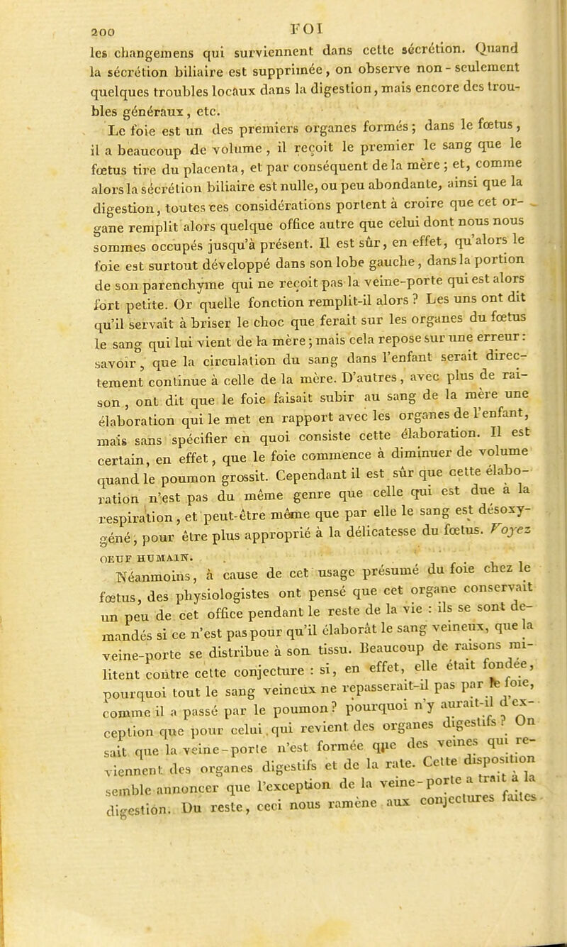 les changemens qui surviennent dans cette sécrétion. Quand la sécrétion biliaire est supprimée, on observe non - seulement quelques troubles locaux dans la digestion, mais encore des trou- bles généraux, etc. Le foie est un des premiers organes formés; dans le fœtus, il a beaucoup de volume , il reçoit le premier le sang que le fœtus tire du placenta, et par conséquent de la mère ; et, comme alors la sécrétion biliaire est nulle, ou peu abondante, ainsi que la digestion, toutes tes considérations portent à croire que cet or- gane remplit alors quelque office autre que celui dont nous nous sommes occupés jusqu'à présent. Il est sûr, en effet, qu'alors le l'oie est surtout développé dans son lobe gauche, dans la portion de son parenchyme qui ne reçoit pas la veine-porte qui est alors fort petite. Or quelle fonction remplit-il alors ? Les uns ont dit qu'il servait à briser le choc que ferait sur les organes du fœtus le sang qui lui vient de la mère ; mais cela repose sur une erreur : savoir, que la circulation du sang dans l'enfant serait direc- tement continue à celle de la mère. D'autres, avec plus de rai- son , ont dit que le foie faisait subir au sang de la mère une élaboration qui le met en rapport avec les organes de l'enfant, mais sans spécifier en quoi, consiste cette élaboration. Il est certain, en effet, que le foie commence à diminuer de volume quand le poumon grossit. Cependant il est sûr que cette élabo- ration n'est pas du même genre que celle qui est due a la respiration, et peut-être même que par elle le sang est désosy- géné, pour être plus approprié à la délicatesse du fœtus. Voyez OEUF HUMAIN. , Néanmoins, à cause de cet usage présumé du foie chez le fœtus, des physiologistes ont pensé que cet organe conservait un peu de cet office pendant le reste de la vie : ils se sont de- mandés si ce n'est pas pour qu'il élaborât le sang veineux, que la veine-porte se distribue à son tissu. Beaucoup de raisons mi- litent contre cette conjecture : si, en effet, elle était fondée, pourquoi tout le sang veineux ne repasserait-d pas partie, comme il a passé par le poumon? pourquoi n'y aurait-il d ex- ception que pour celui.qui revient des organes digcstits . Un sait que la veine-porte n'est formée que des veines qui re- viennent des organes digestifs et de la rate. Ce,te disposition semble annoncer que l'exception de la veine-porte a tx..t .> digestion. Du reste, ceci nous ramène aux conjectures faites-