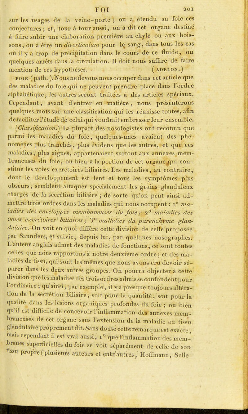 sur les usages de la veine-porte ; on a étendu au foie ces conjectures ; et, tour à tour aussi, on a dit cet organe destiné à faire subir une élaboration première au cliyle ou aux bois- sons , ou à être un diverticulam pour le. sang, dans tous les cas où il y a trop de précipitation dans le cours de ce fluide, ou quelques arrêts dans la circulation. Il doit nous suffire de faire mention de ces hypothèses. ( àdelon.) foie (path. ). Nous ne devons nous occuper dans cet article que des maladies du foie qui ne peuvent prendre place dans l'ordre alphabétique, les autres seront traitées à des articles spéciaux. Cependant, avant d'entrer en matière, nous présenterons quelques mots sur une classification qui les réunisse toutes, afin de faciliter l'étude de celui qui voudrait embrasser leur ensemble. {Classification.') La plupart des nosologistes ont reconnu que parmi les maladies du foie, quelques-unes avaient des phé- nomènes plus tranchés, plus évidens que les autres, et que ces maladies, plus aiguës, appartenaient surtout aux annexes mem- braneuses du foie, ou bien à la portion de cet organe^jui con- stitue les voies excrétoires biliaires. Les- maladies, au contraire, dont le développement est lent et tous les symptômes plus obscurs, semblent attaquer spécialement les grains glanduleux chargés de la sécrétion biliaire ; de sorte qu'on peut ainsi ad- mettre trois ordres dans les maladies qui nous occupent : i° ma- ladies des enveloppes membaneuses du foie; i° maladies des voies: excrétoires biliaires ; 3° malàdies du parenchyme glan- dulaire. On voit en quoi diffère cette division de celle proposée par Saunders, et suivie, depuis lui, par quelques nosographes. L'auteur anglais admet des maladies de fonctions, ce sont toutes celles que nous rapportons à notre deuxième ordre; et des ma- ladies de tissu, qui sont les mêmes que nous avons cru devoir sé- parer dans les deux autres groupes. On pourra objectera celte division que les maladies des trois ordres admis se confondent pour l'ordinaire ; qu'ainsi, par exemple, il y a presque toujours altéra- tion de la sécrétion biliaire, soit pour la quantité, soit pour la qualité dans les lésions organiques profondes du foie ; ou bien qu'il est difficile de concevoir l'inflammation des annexes mem- braneuses de cet organe sans l'extension de la maladie au tissu glandulaire proprement dit. Sans doute celte remarque est exacte, mais cependant il est vrai aussi, i° que l'inflammation des mem- branes superficielles du foie se voit séparément de celle de son *«su propre (plusieurs auteurs et entr autres, Hoffmann, Selle